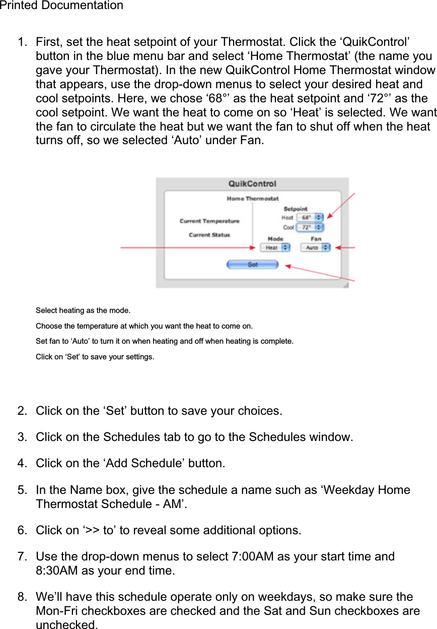 Printed Documentation 1.  First, set the heat setpoint of your Thermostat. Click the ‘QuikControl’ button in the blue menu bar and select ‘Home Thermostat’ (the name you gave your Thermostat). In the new QuikControl Home Thermostat window that appears, use the drop-down menus to select your desired heat and cool setpoints. Here, we chose ‘68°’ as the heat setpoint and ‘72°’ as the cool setpoint. We want the heat to come on so ‘Heat’ is selected. We want the fan to circulate the heat but we want the fan to shut off when the heat turns off, so we selected ‘Auto’ under Fan. Select heating as the mode. Choose the temperature at which you want the heat to come on. Set fan to ‘Auto’ to turn it on when heating and off when heating is complete. Click on ‘Set’ to save your settings. 2.  Click on the ‘Set’ button to save your choices. 3.  Click on the Schedules tab to go to the Schedules window. 4.  Click on the ‘Add Schedule’ button. 5.  In the Name box, give the schedule a name such as ‘Weekday Home Thermostat Schedule - AM’. 6.  Click on ‘&gt;&gt; to’ to reveal some additional options. 7.  Use the drop-down menus to select 7:00AM as your start time and 8:30AM as your end time. 8.  We’ll have this schedule operate only on weekdays, so make sure the Mon-Fri checkboxes are checked and the Sat and Sun checkboxes are unchecked. 