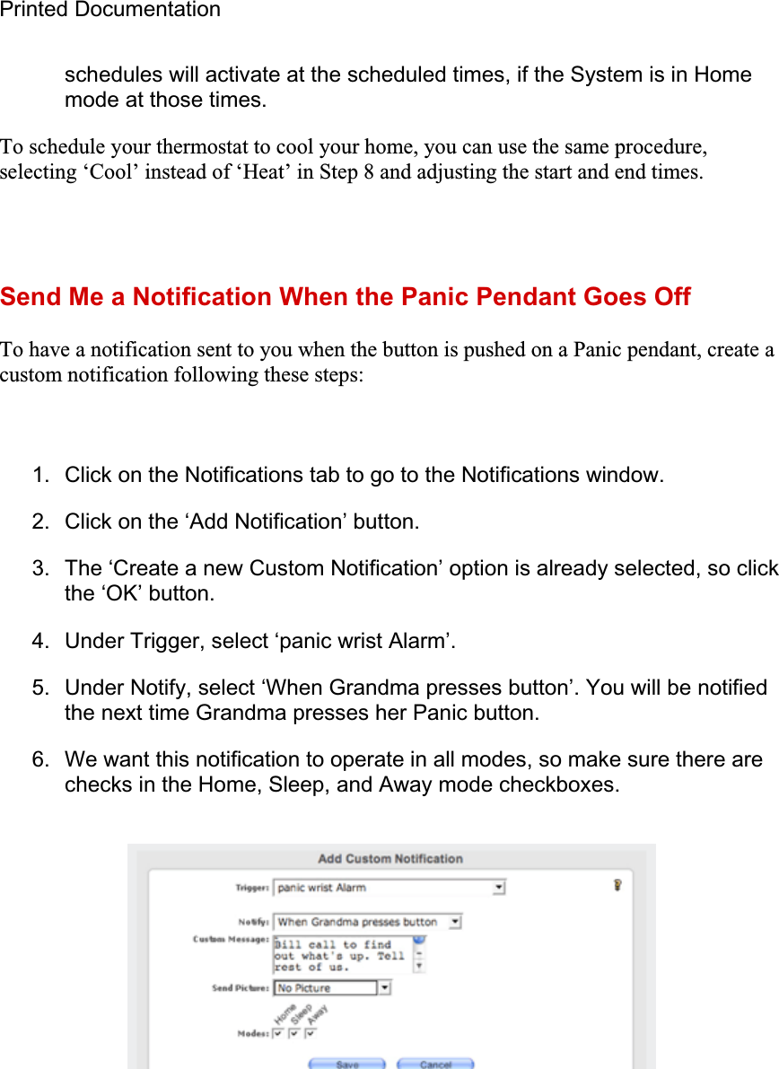 Printed Documentation schedules will activate at the scheduled times, if the System is in Home mode at those times. To schedule your thermostat to cool your home, you can use the same procedure, selecting ‘Cool’ instead of ‘Heat’ in Step 8 and adjusting the start and end times.  Send Me a Notification When the Panic Pendant Goes Off To have a notification sent to you when the button is pushed on a Panic pendant, create a custom notification following these steps: 1.  Click on the Notifications tab to go to the Notifications window. 2.  Click on the ‘Add Notification’ button. 3.  The ‘Create a new Custom Notification’ option is already selected, so click the ‘OK’ button. 4.  Under Trigger, select ‘panic wrist Alarm’. 5.  Under Notify, select ‘When Grandma presses button’. You will be notified the next time Grandma presses her Panic button. 6.  We want this notification to operate in all modes, so make sure there are checks in the Home, Sleep, and Away mode checkboxes. 