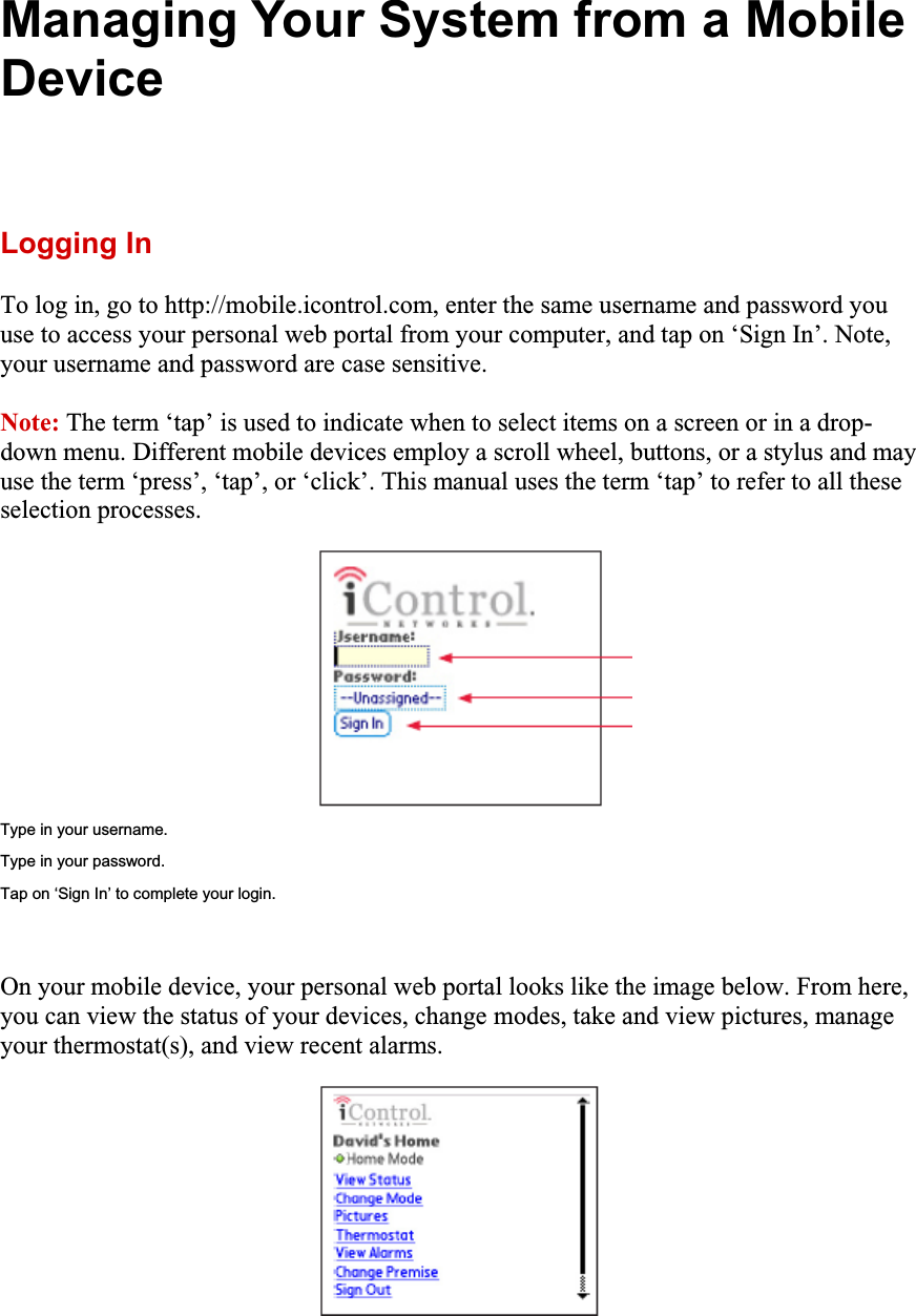 Managing Your System from a Mobile DeviceLogging In To log in, go to http://mobile.icontrol.com, enter the same username and password you use to access your personal web portal from your computer, and tap on ‘Sign In’. Note, your username and password are case sensitive. Note: The term ‘tap’ is used to indicate when to select items on a screen or in a drop-down menu. Different mobile devices employ a scroll wheel, buttons, or a stylus and may use the term ‘press’, ‘tap’, or ‘click’. This manual uses the term ‘tap’ to refer to all these selection processes. Type in your username. Type in your password. Tap on ‘Sign In’ to complete your login. On your mobile device, your personal web portal looks like the image below. From here, you can view the status of your devices, change modes, take and view pictures, manage your thermostat(s), and view recent alarms. 