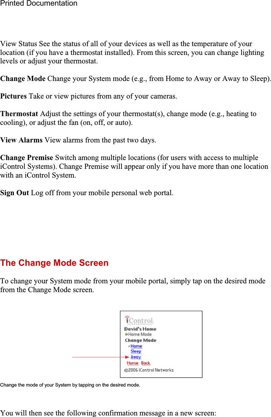 Printed Documentation View Status See the status of all of your devices as well as the temperature of your location (if you have a thermostat installed). From this screen, you can change lighting levels or adjust your thermostat. Change Mode Change your System mode (e.g., from Home to Away or Away to Sleep). Pictures Take or view pictures from any of your cameras. Thermostat Adjust the settings of your thermostat(s), change mode (e.g., heating to cooling), or adjust the fan (on, off, or auto). View Alarms View alarms from the past two days. Change Premise Switch among multiple locations (for users with access to multiple iControl Systems). Change Premise will appear only if you have more than one location with an iControl System. Sign Out Log off from your mobile personal web portal. The Change Mode Screen To change your System mode from your mobile portal, simply tap on the desired mode from the Change Mode screen. Change the mode of your System by tapping on the desired mode. You will then see the following confirmation message in a new screen: 