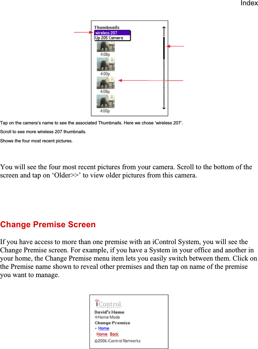 IndexTap on the camera’s name to see the associated Thumbnails. Here we chose ‘wireless 207’. Scroll to see more wireless 207 thumbnails. Shows the four most recent pictures. You will see the four most recent pictures from your camera. Scroll to the bottom of the screen and tap on ‘Older&gt;&gt;’ to view older pictures from this camera.  Change Premise Screen If you have access to more than one premise with an iControl System, you will see the Change Premise screen. For example, if you have a System in your office and another in your home, the Change Premise menu item lets you easily switch between them. Click on the Premise name shown to reveal other premises and then tap on name of the premise you want to manage. 