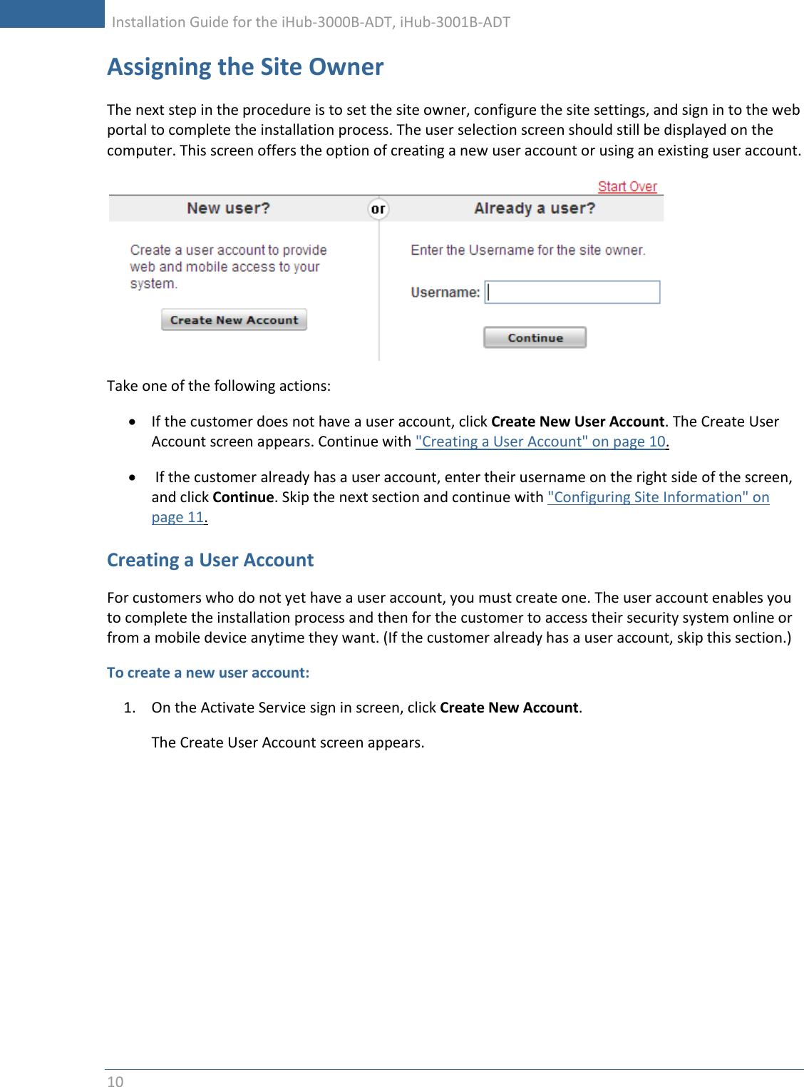     Installation Guide for the iHub-3000B-ADT, iHub-3001B-ADT      10   Assigning the Site Owner The next step in the procedure is to set the site owner, configure the site settings, and sign in to the web portal to complete the installation process. The user selection screen should still be displayed on the computer. This screen offers the option of creating a new user account or using an existing user account.  Take one of the following actions:  If the customer does not have a user account, click Create New User Account. The Create User Account screen appears. Continue with &quot;Creating a User Account&quot; on page 10.   If the customer already has a user account, enter their username on the right side of the screen, and click Continue. Skip the next section and continue with &quot;Configuring Site Information&quot; on page 11. Creating a User Account For customers who do not yet have a user account, you must create one. The user account enables you to complete the installation process and then for the customer to access their security system online or from a mobile device anytime they want. (If the customer already has a user account, skip this section.) To create a new user account: 1. On the Activate Service sign in screen, click Create New Account. The Create User Account screen appears. 