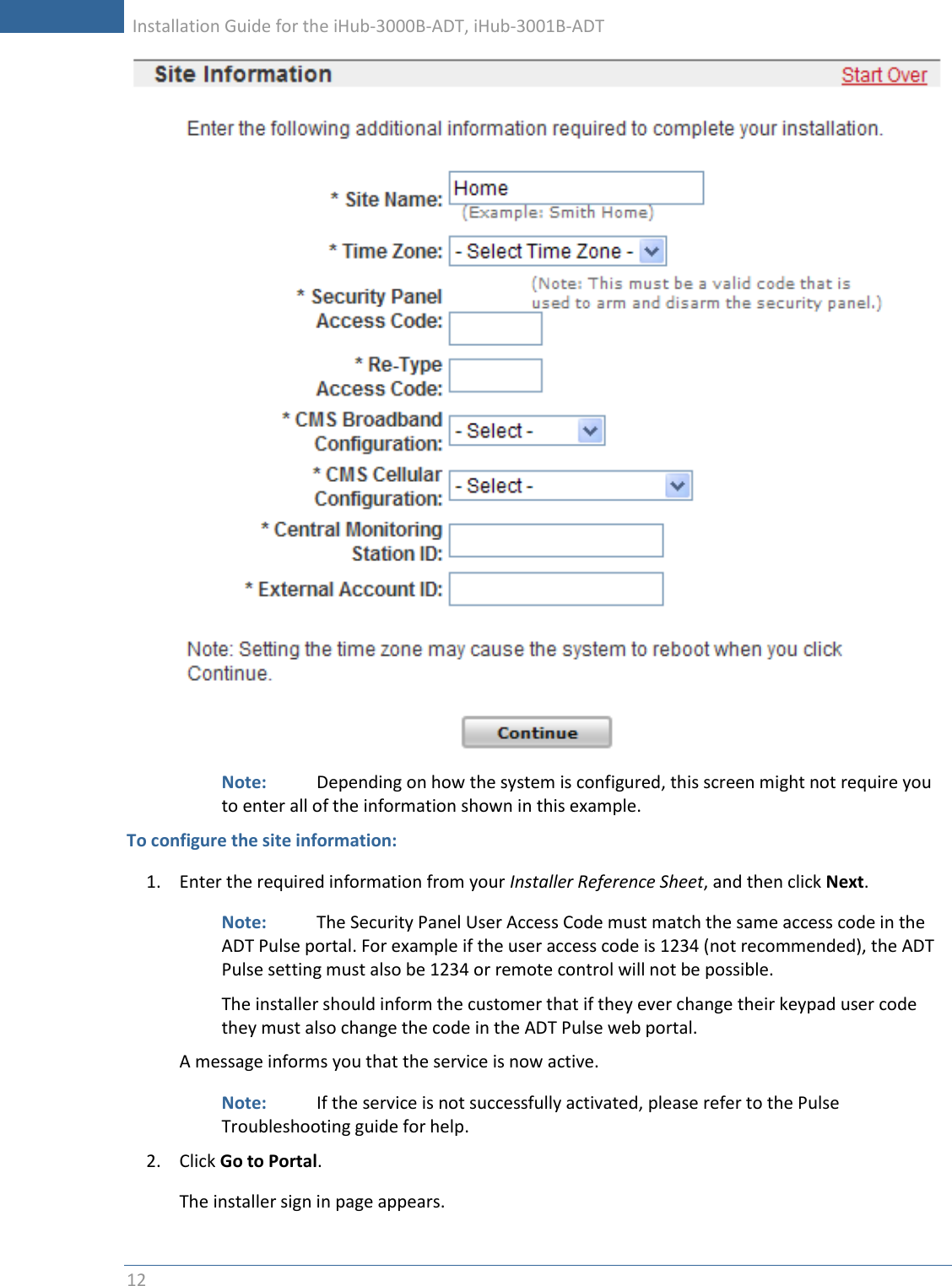     Installation Guide for the iHub-3000B-ADT, iHub-3001B-ADT      12    Note:    Depending on how the system is configured, this screen might not require you to enter all of the information shown in this example.  To configure the site information: 1. Enter the required information from your Installer Reference Sheet, and then click Next. Note:    The Security Panel User Access Code must match the same access code in the ADT Pulse portal. For example if the user access code is 1234 (not recommended), the ADT Pulse setting must also be 1234 or remote control will not be possible. The installer should inform the customer that if they ever change their keypad user code they must also change the code in the ADT Pulse web portal.    A message informs you that the service is now active. Note:    If the service is not successfully activated, please refer to the Pulse Troubleshooting guide for help. 2. Click Go to Portal. The installer sign in page appears. 