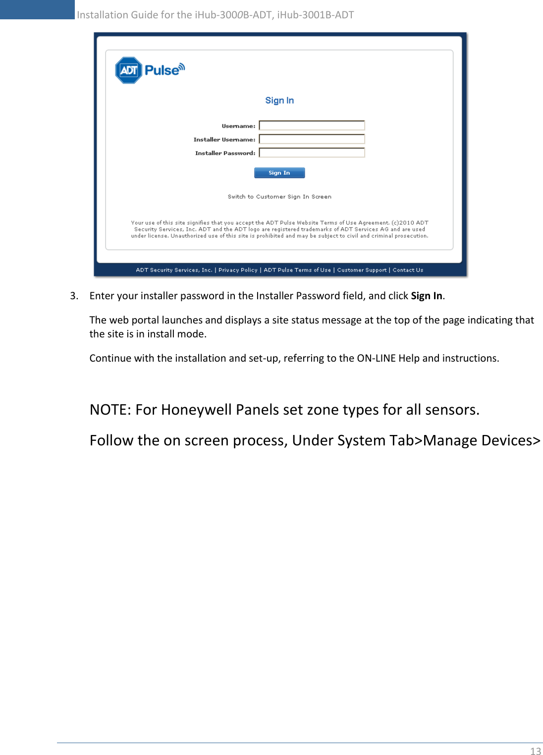           Installation Guide for the iHub-3000B-ADT, iHub-3001B-ADT 13     3. Enter your installer password in the Installer Password field, and click Sign In. The web portal launches and displays a site status message at the top of the page indicating that the site is in install mode. Continue with the installation and set-up, referring to the ON-LINE Help and instructions.  NOTE: For Honeywell Panels set zone types for all sensors. Follow the on screen process, Under System Tab&gt;Manage Devices&gt; 