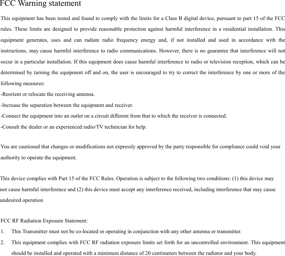 FCC Warning statement                FCC RF Radiation Exposure Statement: 1. This Transmitter must not be co-located or operating in conjunction with any other antenna or transmitter. 2. This equipment complies with FCC RF radiation exposure limits set forth for an uncontrolled environment. This equipment should be installed and operated with a minimum distance of 20 centimeters between the radiator and your body. This equipment has been tested and found to comply with the limits for a Class B digital device, pursuant to part 15 of the FCC rules. These limits are designed to provide reasonable protection against harmful interference in a residential installation. This equipment generates, uses and can radiate radio frequency energy and, if not installed and used in accordance with the instructions, may cause harmful interference to radio communications. However, there is no guarantee that interference will not occur in a particular installation. If this equipment does cause harmful interference to radio or television reception, which can be determined by turning the equipment off and on, the user is encouraged to try to correct the interference by one or more of the following measures: -Reorient or relocate the receiving antenna. -Increase the separation between the equipment and receiver. -Connect the equipment into an outlet on a circuit different from that to which the receiver is connected. -Consult the dealer or an experienced radio/TV technician for help. You are cautioned that changes or modifications not expressly approved by the party responsible for compliance could void your authority to operate the equipment. This device complies with Part 15 of the FCC Rules. Operation is subject to the following two conditions: (1) this device may not cause harmful interference and (2) this device must accept any interference received, including interference that may cause undesired operation 