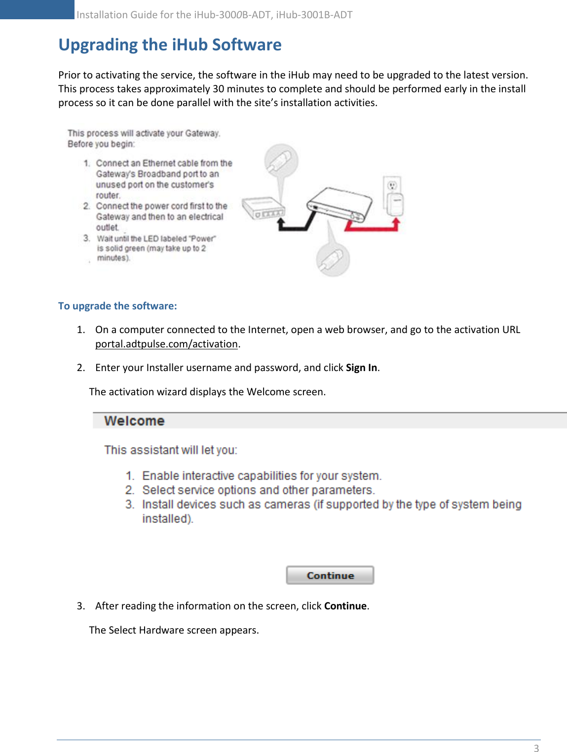           Installation Guide for the iHub-3000B-ADT, iHub-3001B-ADT 3    Upgrading the iHub Software Prior to activating the service, the software in the iHub may need to be upgraded to the latest version.  This process takes approximately 30 minutes to complete and should be performed early in the install process so it can be done parallel with the site’s installation activities.   To upgrade the software: 1. On a computer connected to the Internet, open a web browser, and go to the activation URL portal.adtpulse.com/activation. 2. Enter your Installer username and password, and click Sign In. The activation wizard displays the Welcome screen.  3. After reading the information on the screen, click Continue. The Select Hardware screen appears. 