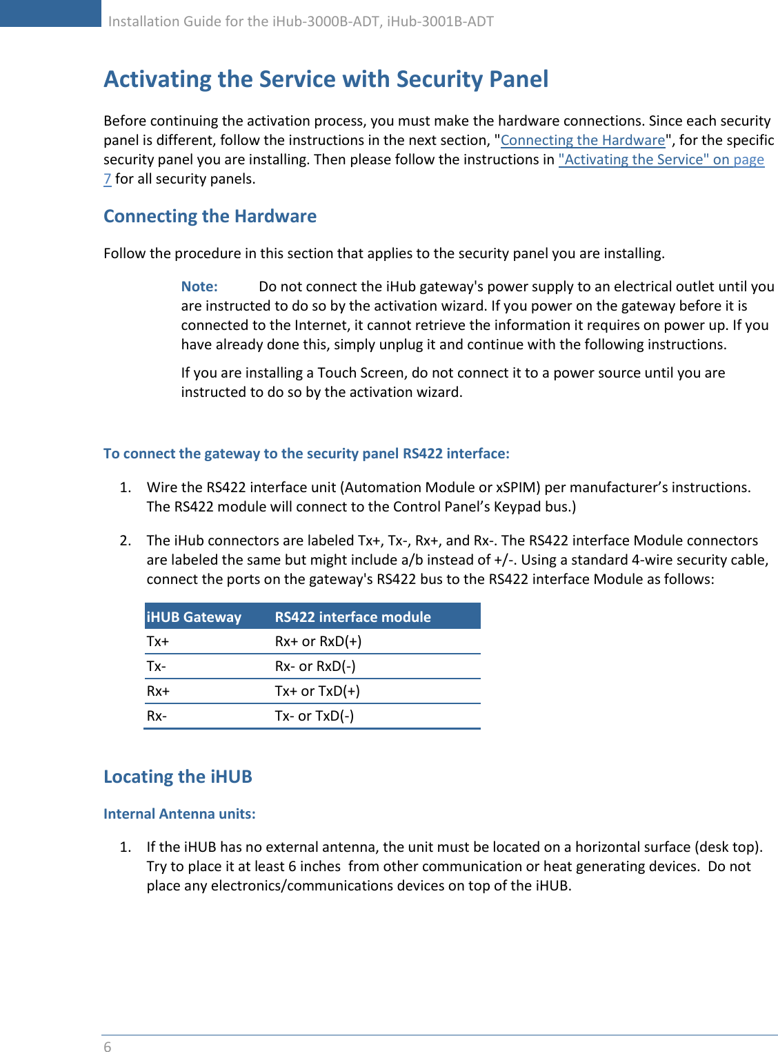     Installation Guide for the iHub-3000B-ADT, iHub-3001B-ADT      6   Activating the Service with Security Panel Before continuing the activation process, you must make the hardware connections. Since each security panel is different, follow the instructions in the next section, &quot;Connecting the Hardware&quot;, for the specific security panel you are installing. Then please follow the instructions in &quot;Activating the Service&quot; on page 7 for all security panels. Connecting the Hardware Follow the procedure in this section that applies to the security panel you are installing. Note:    Do not connect the iHub gateway&apos;s power supply to an electrical outlet until you are instructed to do so by the activation wizard. If you power on the gateway before it is connected to the Internet, it cannot retrieve the information it requires on power up. If you have already done this, simply unplug it and continue with the following instructions.  If you are installing a Touch Screen, do not connect it to a power source until you are instructed to do so by the activation wizard.  To connect the gateway to the security panel RS422 interface: 1. Wire the RS422 interface unit (Automation Module or xSPIM) per manufacturer’s instructions.  The RS422 module will connect to the Control Panel’s Keypad bus.) 2. The iHub connectors are labeled Tx+, Tx-, Rx+, and Rx-. The RS422 interface Module connectors are labeled the same but might include a/b instead of +/-. Using a standard 4-wire security cable, connect the ports on the gateway&apos;s RS422 bus to the RS422 interface Module as follows: iHUB Gateway RS422 interface module Tx+ Rx+ or RxD(+) Tx- Rx- or RxD(-) Rx+ Tx+ or TxD(+) Rx- Tx- or TxD(-)  Locating the iHUB Internal Antenna units: 1. If the iHUB has no external antenna, the unit must be located on a horizontal surface (desk top).  Try to place it at least 6 inches  from other communication or heat generating devices.  Do not place any electronics/communications devices on top of the iHUB.    