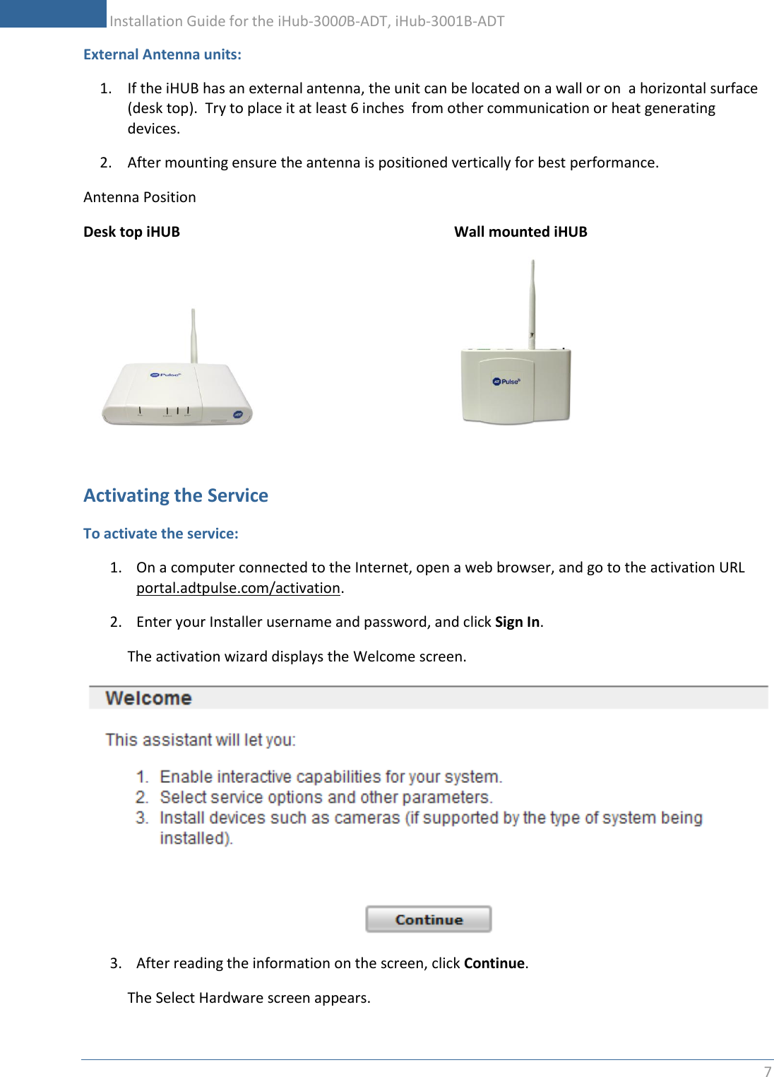           Installation Guide for the iHub-3000B-ADT, iHub-3001B-ADT 7    External Antenna units: 1. If the iHUB has an external antenna, the unit can be located on a wall or on  a horizontal surface (desk top).  Try to place it at least 6 inches  from other communication or heat generating devices. 2. After mounting ensure the antenna is positioned vertically for best performance.   Antenna Position    Desk top iHUB            Wall mounted iHUB                                                   Activating the Service  To activate the service: 1. On a computer connected to the Internet, open a web browser, and go to the activation URL portal.adtpulse.com/activation. 2. Enter your Installer username and password, and click Sign In. The activation wizard displays the Welcome screen.  3. After reading the information on the screen, click Continue. The Select Hardware screen appears. 