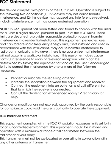FCC Statement  This device complies with part 15 of the FCC Rules. Operation is subject to the following two conditions: (1) This device may not cause harmful interference, and (2) this device must accept any interference received, including interference that may cause undesired operation.   NOTE: This equipment has been tested and found to comply with the limits for a Class B digital device, pursuant to part 15 of the FCC Rules. These limits are designed to provide reasonable protection against harmful interference in a residential installation. This equipment generates, uses and can radiate radio frequency energy and, if not installed and used in accordance with the instructions, may cause harmful interference to radio communications. However, there is no guarantee that interference will not occur in a particular installation. If this equipment does cause harmful interference to radio or television reception, which can be determined by turning the equipment off and on, the user is encouraged to try to correct the interference by one or more of the following measures:    Reorient or relocate the receiving antenna.  Increase the separation between the equipment and receiver.  Connect the equipment into an outlet on a circuit different from that to which the receiver is connected.  Consult the dealer or an experienced radio/ TV technician for help.  Changes or modifications not expressly approved by the party responsible for compliance could void the user’s authority to operate the equipment.  FCC Radiation Statement  This equipment complies with the FCC RF radiation exposure limits set forth for an uncontrolled environment. This equipment should be installed and operated with a minimum distance of 20 centimeters between the radiator and your body. This transmitter must not be co-located or operating in conjunction with any other antenna or transmitter.   
