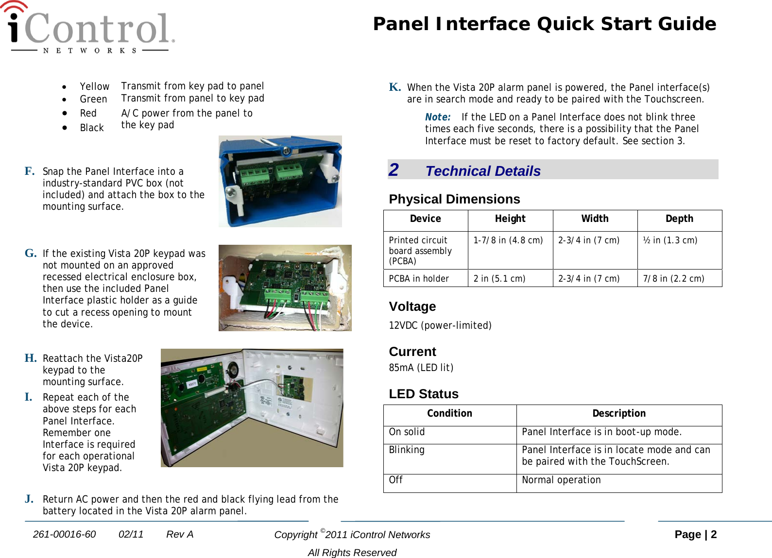 Panel Interface Quick Start Guide   Copyright ©2011 iControl Networks   Page | 2  All Rights Reserved 261-00016-60        02/11        Rev A • Yellow Transmit from key pad to panel • Green Transmit from panel to key pad • Red A/C power from the panel to  the key pad • Black F. Snap the Panel Interface into a industry-standard PVC box (not included) and attach the box to the mounting surface.   G. If the existing Vista 20P keypad was not mounted on an approved recessed electrical enclosure box, then use the included Panel Interface plastic holder as a guide to cut a recess opening to mount the device.   H. Reattach the Vista20P keypad to the mounting surface. I. Repeat each of the above steps for each Panel Interface. Remember one Interface is required for each operational Vista 20P keypad.   J. Return AC power and then the red and black flying lead from the battery located in the Vista 20P alarm panel. K. When the Vista 20P alarm panel is powered, the Panel interface(s) are in search mode and ready to be paired with the Touchscreen.  Note: If the LED on a Panel Interface does not blink three times each five seconds, there is a possibility that the Panel Interface must be reset to factory default. See section 3. 2   Technical Details Physical Dimensions Device Height Width Depth Printed circuit board assembly (PCBA) 1-7/8 in (4.8 cm)  2-3/4 in (7 cm)  ½ in (1.3 cm) PCBA in holder 2 in (5.1 cm)  2-3/4 in (7 cm)  7/8 in (2.2 cm) Voltage 12VDC (power-limited) Current 85mA (LED lit) LED Status Condition  Description On solid Panel Interface is in boot-up mode. Blinking Panel Interface is in locate mode and can be paired with the TouchScreen. Off Normal operation  