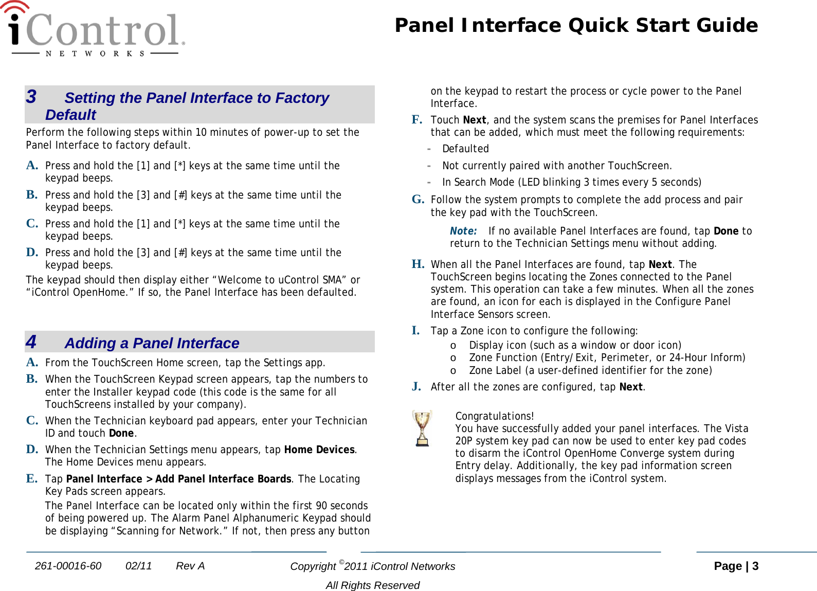 Panel Interface Quick Start Guide   Copyright ©2011 iControl Networks   Page | 3  All Rights Reserved 261-00016-60        02/11        Rev A 3   Setting the Panel Interface to Factory Default Perform the following steps within 10 minutes of power-up to set the Panel Interface to factory default. A. Press and hold the [1] and [*] keys at the same time until the keypad beeps. B. Press and hold the [3] and [#] keys at the same time until the keypad beeps. C. Press and hold the [1] and [*] keys at the same time until the keypad beeps. D. Press and hold the [3] and [#] keys at the same time until the keypad beeps. The keypad should then display either “Welcome to uControl SMA” or “iControl OpenHome.” If so, the Panel Interface has been defaulted.  4   Adding a Panel Interface A. From the TouchScreen Home screen, tap the Settings app. B. When the TouchScreen Keypad screen appears, tap the numbers to enter the Installer keypad code (this code is the same for all TouchScreens installed by your company). C. When the Technician keyboard pad appears, enter your Technician ID and touch Done. D. When the Technician Settings menu appears, tap Home Devices. The Home Devices menu appears. E. Tap Panel Interface &gt; Add Panel Interface Boards. The Locating Key Pads screen appears. The Panel Interface can be located only within the first 90 seconds of being powered up. The Alarm Panel Alphanumeric Keypad should be displaying “Scanning for Network.” If not, then press any button on the keypad to restart the process or cycle power to the Panel Interface.  F. Touch Next, and the system scans the premises for Panel Interfaces that can be added, which must meet the following requirements: -  Defaulted -  Not currently paired with another TouchScreen. -  In Search Mode (LED blinking 3 times every 5 seconds) G. Follow the system prompts to complete the add process and pair the key pad with the TouchScreen. Note: If no available Panel Interfaces are found, tap Done to return to the Technician Settings menu without adding.  H. When all the Panel Interfaces are found, tap Next. The TouchScreen begins locating the Zones connected to the Panel system. This operation can take a few minutes. When all the zones are found, an icon for each is displayed in the Configure Panel Interface Sensors screen. I. Tap a Zone icon to configure the following: o Display icon (such as a window or door icon) o Zone Function (Entry/Exit, Perimeter, or 24-Hour Inform) o Zone Label (a user-defined identifier for the zone) J. After all the zones are configured, tap Next.   Congratulations! You have successfully added your panel interfaces. The Vista 20P system key pad can now be used to enter key pad codes to disarm the iControl OpenHome Converge system during Entry delay. Additionally, the key pad information screen displays messages from the iControl system.   