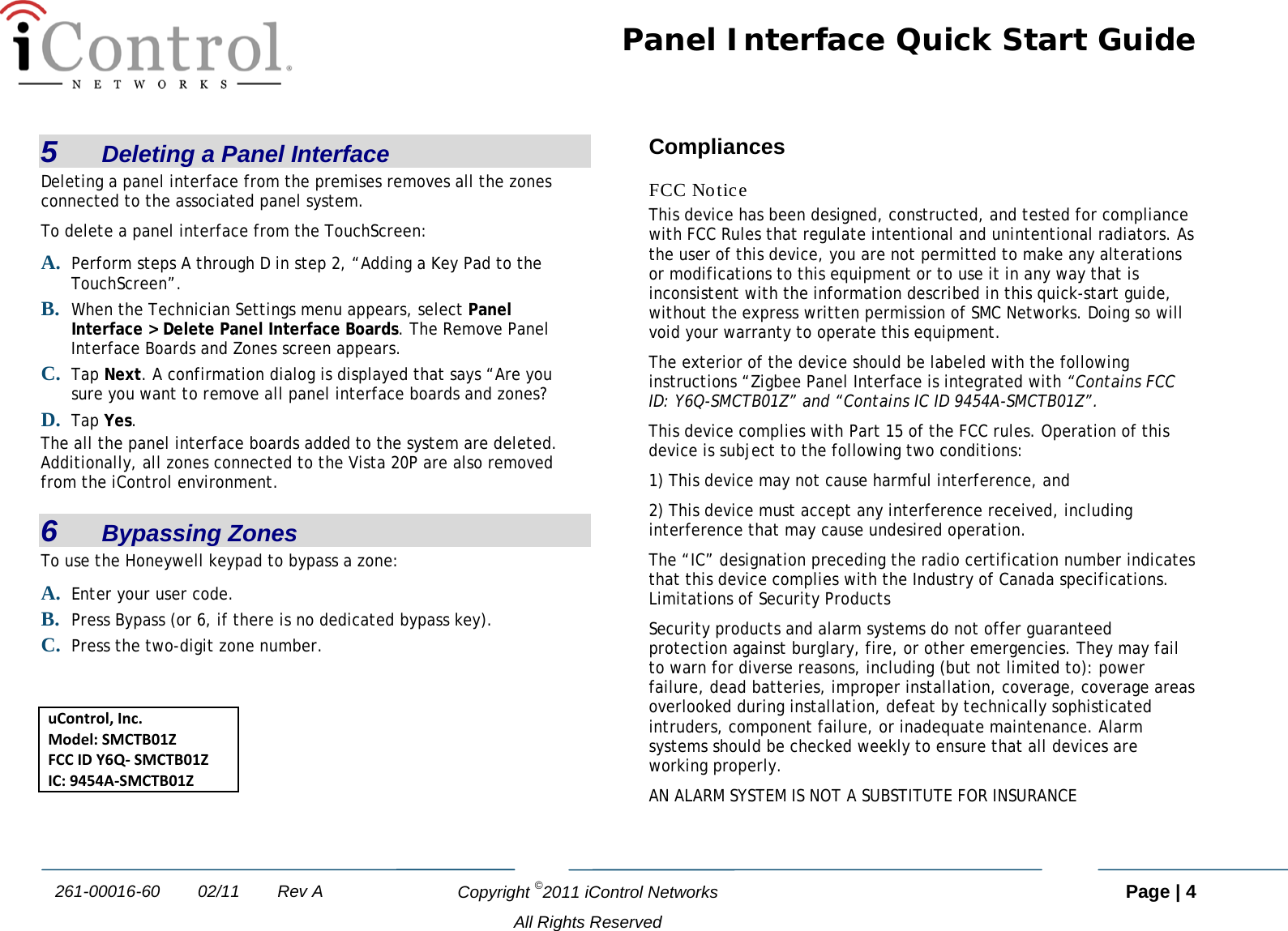 Panel Interface Quick Start Guide   Copyright ©2011 iControl Networks   Page | 4  All Rights Reserved 261-00016-60        02/11        Rev A 5   Deleting a Panel Interface Deleting a panel interface from the premises removes all the zones connected to the associated panel system.  To delete a panel interface from the TouchScreen:  A. Perform steps A through D in step 2, “Adding a Key Pad to the TouchScreen”. B. When the Technician Settings menu appears, select Panel Interface &gt; Delete Panel Interface Boards. The Remove Panel Interface Boards and Zones screen appears. C. Tap Next. A confirmation dialog is displayed that says “Are you sure you want to remove all panel interface boards and zones?  D. Tap Yes. The all the panel interface boards added to the system are deleted. Additionally, all zones connected to the Vista 20P are also removed from the iControl environment. 6   Bypassing Zones To use the Honeywell keypad to bypass a zone: A. Enter your user code. B. Press Bypass (or 6, if there is no dedicated bypass key). C. Press the two-digit zone number.   uControl, Inc. Model: SMCTB01Z FCC ID Y6Q- SMCTB01Z IC: 9454A-SMCTB01Z  Compliances FCC Notice This device has been designed, constructed, and tested for compliance with FCC Rules that regulate intentional and unintentional radiators. As the user of this device, you are not permitted to make any alterations or modifications to this equipment or to use it in any way that is inconsistent with the information described in this quick-start guide, without the express written permission of SMC Networks. Doing so will void your warranty to operate this equipment. The exterior of the device should be labeled with the following instructions “Zigbee Panel Interface is integrated with “Contains FCC ID: Y6Q-SMCTB01Z” and “Contains IC ID 9454A-SMCTB01Z”. This device complies with Part 15 of the FCC rules. Operation of this device is subject to the following two conditions:  1) This device may not cause harmful interference, and  2) This device must accept any interference received, including interference that may cause undesired operation. The “IC” designation preceding the radio certification number indicates that this device complies with the Industry of Canada specifications. Limitations of Security Products Security products and alarm systems do not offer guaranteed protection against burglary, fire, or other emergencies. They may fail to warn for diverse reasons, including (but not limited to): power failure, dead batteries, improper installation, coverage, coverage areas overlooked during installation, defeat by technically sophisticated intruders, component failure, or inadequate maintenance. Alarm systems should be checked weekly to ensure that all devices are working properly.  AN ALARM SYSTEM IS NOT A SUBSTITUTE FOR INSURANCE
