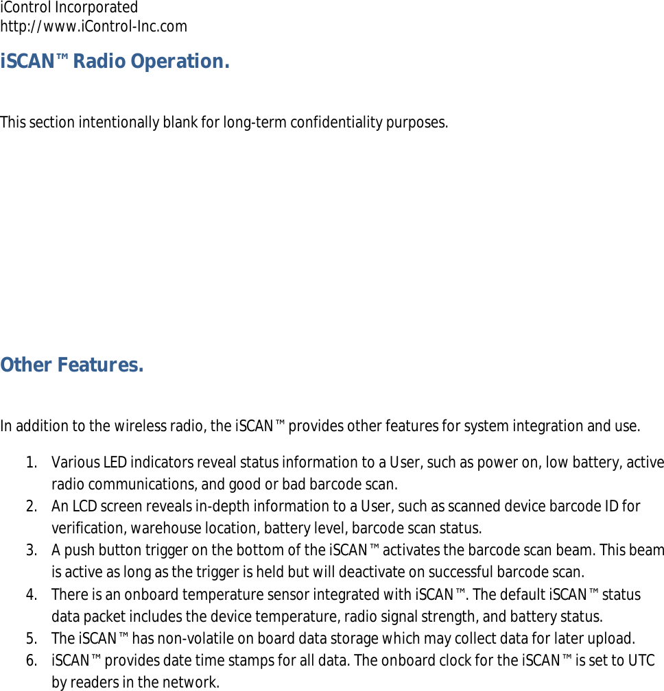 iControl Incorporated http://www.iControl-Inc.com iSCAN&trade; Radio Operation.  This section intentionally blank for long-term confidentiality purposes.    Other Features.  In addition to the wireless radio, the iSCAN&trade; provides other features for system integration and use.  1. Various LED indicators reveal status information to a User, such as power on, low battery, active radio communications, and good or bad barcode scan. 2. An LCD screen reveals in-depth information to a User, such as scanned device barcode ID for verification, warehouse location, battery level, barcode scan status. 3. A push button trigger on the bottom of the iSCAN&trade; activates the barcode scan beam. This beam is active as long as the trigger is held but will deactivate on successful barcode scan. 4. There is an onboard temperature sensor integrated with iSCAN&trade;. The default iSCAN&trade; status data packet includes the device temperature, radio signal strength, and battery status. 5. The iSCAN&trade; has non-volatile on board data storage which may collect data for later upload. 6. iSCAN&trade; provides date time stamps for all data. The onboard clock for the iSCAN&trade; is set to UTC by readers in the network. 