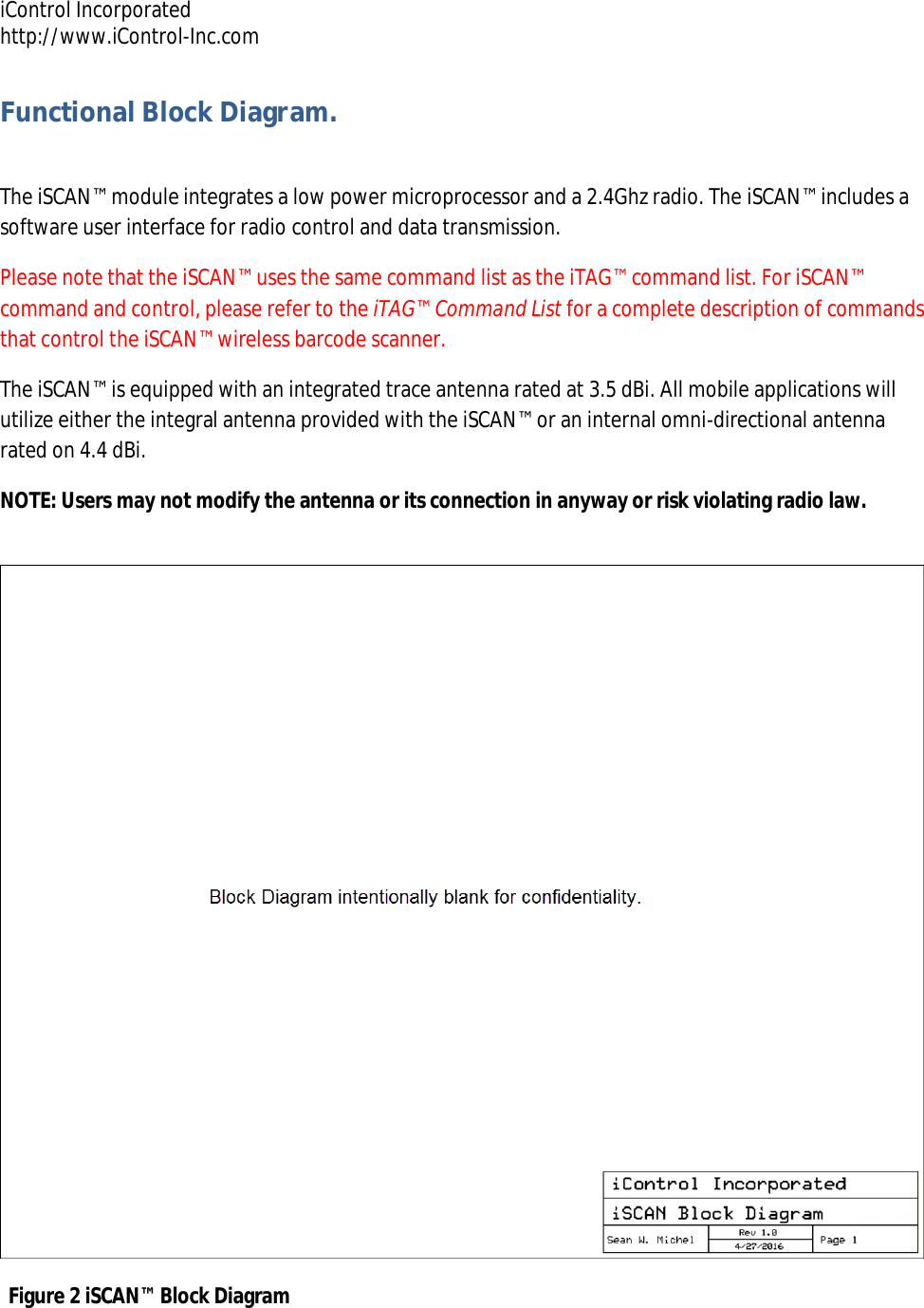 iControl Incorporated http://www.iControl-Inc.com Functional Block Diagram.  The iSCAN&trade; module integrates a low power microprocessor and a 2.4Ghz radio. The iSCAN&trade; includes a software user interface for radio control and data transmission.  Please note that the iSCAN&trade; uses the same command list as the iTAG&trade; command list. For iSCAN&trade; command and control, please refer to the iTAG&trade; Command List for a complete description of commands that control the iSCAN&trade; wireless barcode scanner. The iSCAN&trade; is equipped with an integrated trace antenna rated at 3.5 dBi. All mobile applications will utilize either the integral antenna provided with the iSCAN&trade; or an internal omni-directional antenna rated on 4.4 dBi. NOTE: Users may not modify the antenna or its connection in anyway or risk violating radio law. Figure 2 iSCAN&trade; Block Diagram 