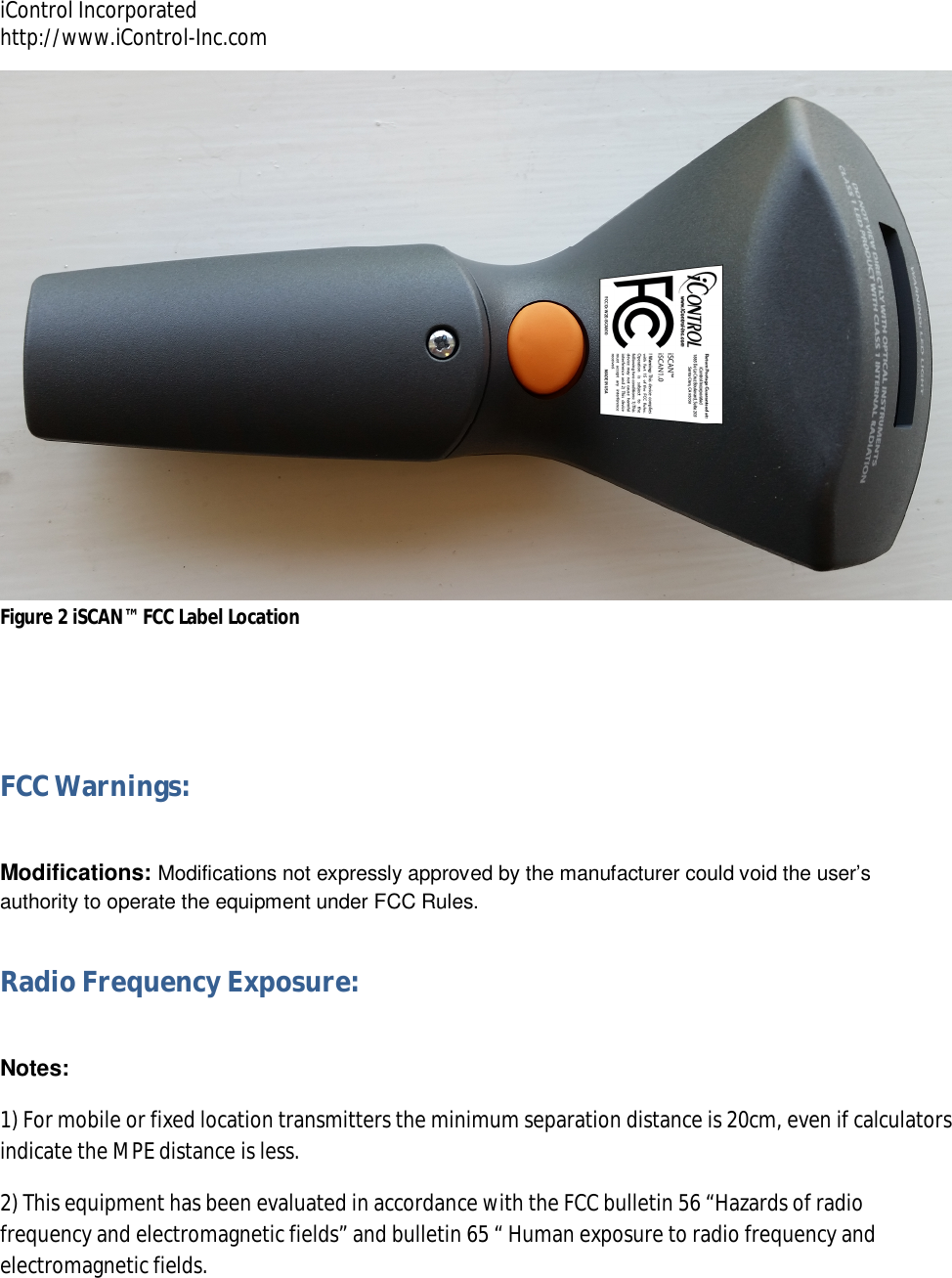 iControl Incorporated http://www.iControl-Inc.com  Figure 2 iSCAN&trade; FCC Label Location  FCC Warnings:  Modifications: Modifications not expressly approved by the manufacturer could void the user&rsquo;s authority to operate the equipment under FCC Rules. Radio Frequency Exposure:  Notes:  1) For mobile or fixed location transmitters the minimum separation distance is 20cm, even if calculators indicate the MPE distance is less. 2) This equipment has been evaluated in accordance with the FCC bulletin 56 &ldquo;Hazards of radio frequency and electromagnetic fields&rdquo; and bulletin 65 &ldquo; Human exposure to radio frequency and electromagnetic fields.  