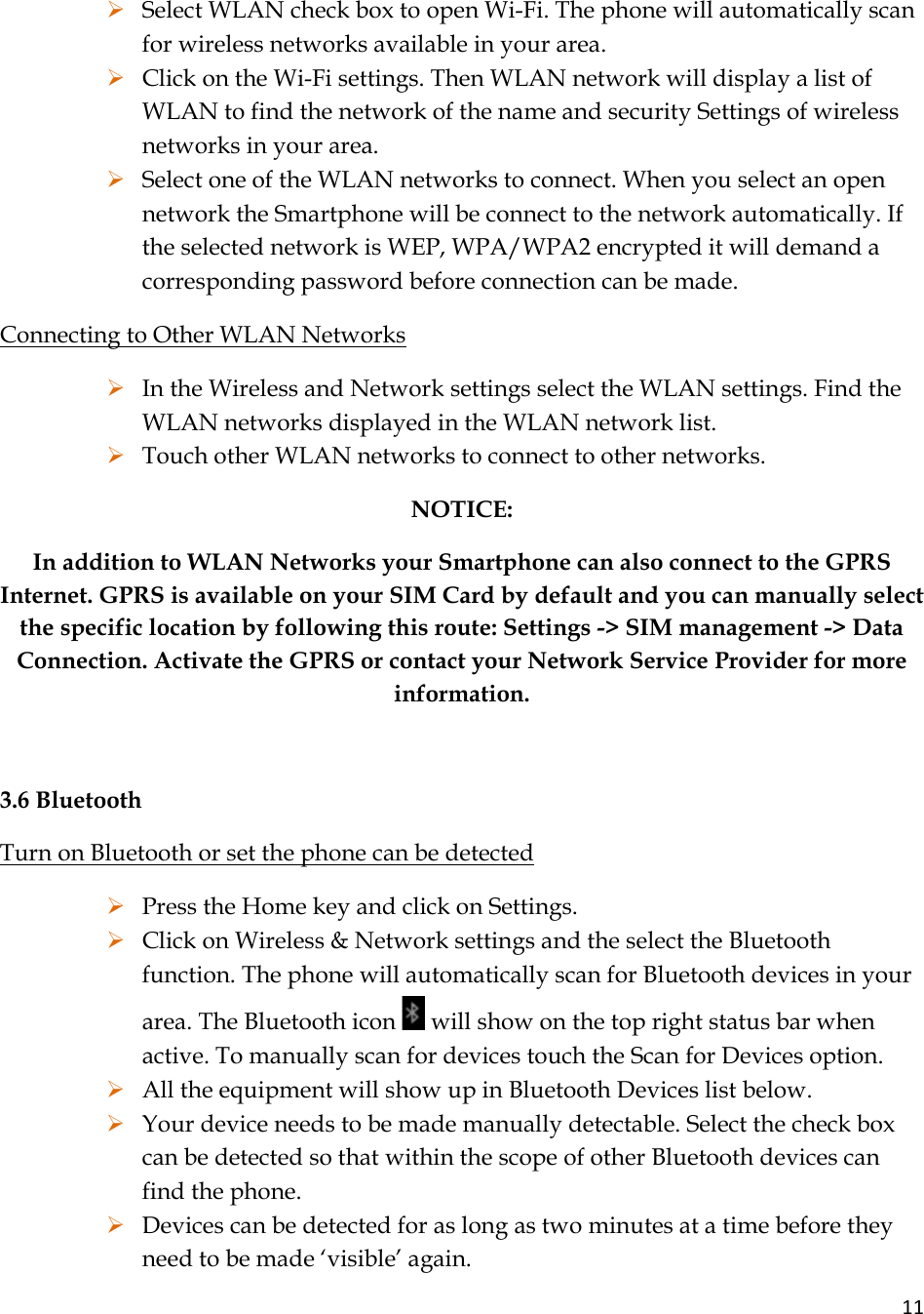 11¾ Select WLAN check box to open Wi-Fi. The phone will automatically scan for wireless networks available in your area. ¾ Click on the Wi-Fi settings. Then WLAN network will display a list of WLAN to find the network of the name and security Settings of wireless networks in your area. ¾ Select one of the WLAN networks to connect. When you select an open network the Smartphone will be connect to the network automatically. If the selected network is WEP, WPA/WPA2 encrypted it will demand a corresponding password before connection can be made.  Connecting to Other WLAN Networks ¾ In the Wireless and Network settings select the WLAN settings. Find the WLAN networks displayed in the WLAN network list. ¾ Touch other WLAN networks to connect to other networks. NOTICE:  In addition to WLAN Networks your Smartphone can also connect to the GPRS Internet. GPRS is available on your SIM Card by default and you can manually select the specific location by following this route: Settings -&gt; SIM management -&gt; Data Connection. Activate the GPRS or contact your Network Service Provider for more information.   3.6 Bluetooth Turn on Bluetooth or set the phone can be detected ¾ Press the Home key and click on Settings. ¾ Click on Wireless &amp; Network settings and the select the Bluetooth function. The phone will automatically scan for Bluetooth devices in your area. The Bluetooth icon   will show on the top right status bar when active. To manually scan for devices touch the Scan for Devices option.  ¾ All the equipment will show up in Bluetooth Devices list below. ¾ Your device needs to be made manually detectable. Select the check box can be detected so that within the scope of other Bluetooth devices can find the phone. ¾ Devices can be detected for as long as two minutes at a time before they need to be made ‘visible’ again. 