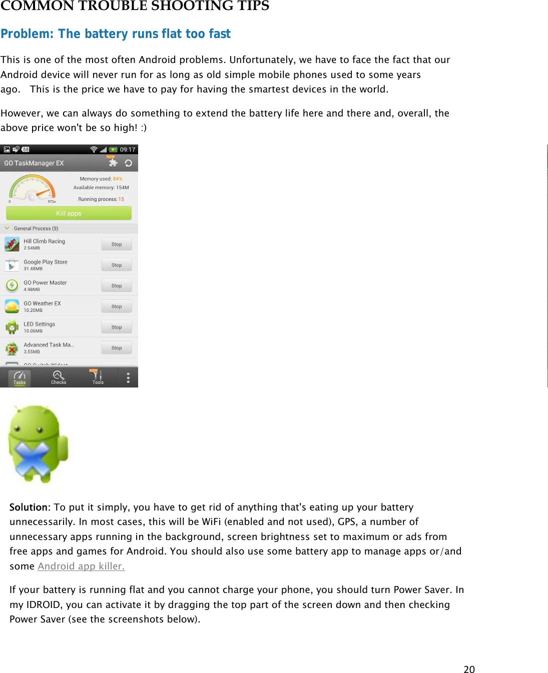 20COMMON TROUBLE SHOOTING TIPS Problem: The battery runs flat too fast This is one of the most often Android problems. Unfortunately, we have to face the fact that our Android device will never run for as long as old simple mobile phones used to some years ago.   This is the price we have to pay for having the smartest devices in the world. However, we can always do something to extend the battery life here and there and, overall, the above price won&apos;t be so high! :)  Solution: To put it simply, you have to get rid of anything that&apos;s eating up your battery unnecessarily. In most cases, this will be WiFi (enabled and not used), GPS, a number of unnecessary apps running in the background, screen brightness set to maximum or ads from free apps and games for Android. You should also use some battery app to manage apps or/and some Android app killer. If your battery is running flat and you cannot charge your phone, you should turn Power Saver. In my IDROID, you can activate it by dragging the top part of the screen down and then checking Power Saver (see the screenshots below).  