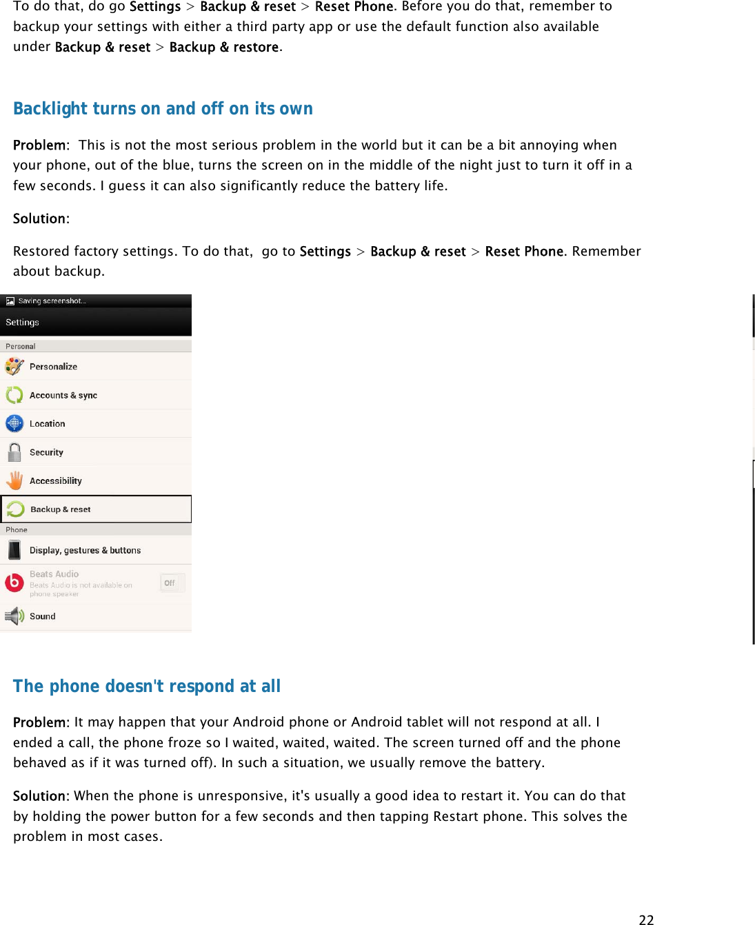 22To do that, do go Settings &gt; Backup &amp; reset &gt; Reset Phone. Before you do that, remember to backup your settings with either a third party app or use the default function also available under Backup &amp; reset &gt; Backup &amp; restore.  Backlight turns on and off on its own Problem:  This is not the most serious problem in the world but it can be a bit annoying when your phone, out of the blue, turns the screen on in the middle of the night just to turn it off in a few seconds. I guess it can also significantly reduce the battery life. Solution:   Restored factory settings. To do that,  go to Settings &gt; Backup &amp; reset &gt; Reset Phone. Remember about backup. The phone doesn&apos;t respond at all Problem: It may happen that your Android phone or Android tablet will not respond at all. I ended a call, the phone froze so I waited, waited, waited. The screen turned off and the phone behaved as if it was turned off). In such a situation, we usually remove the battery.  Solution: When the phone is unresponsive, it&apos;s usually a good idea to restart it. You can do that by holding the power button for a few seconds and then tapping Restart phone. This solves the problem in most cases.  