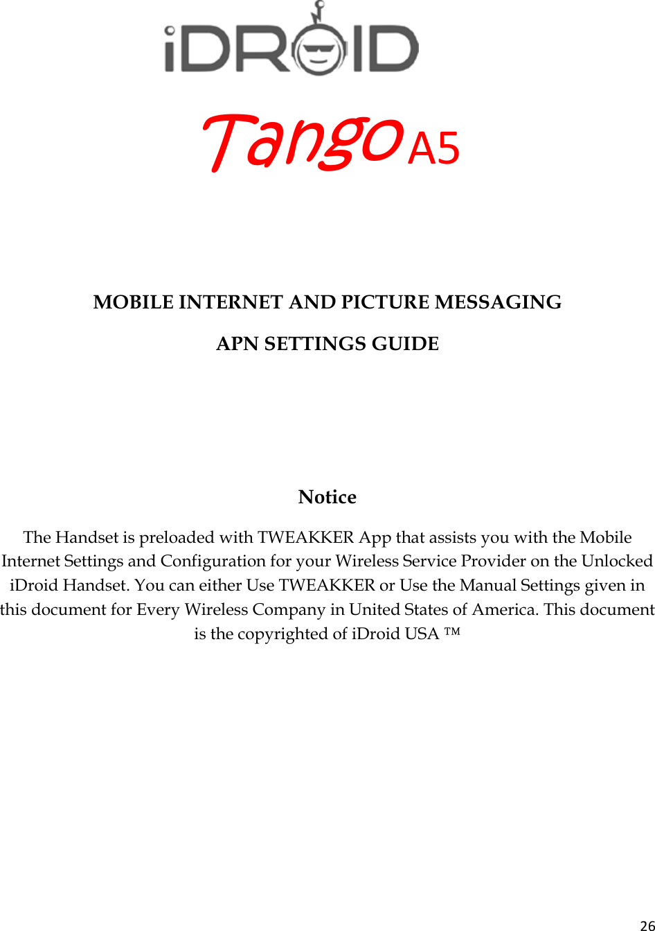 26TangoA5  MOBILE INTERNET AND PICTURE MESSAGING APN SETTINGS GUIDE    Notice The Handset is preloaded with TWEAKKER App that assists you with the Mobile Internet Settings and Configuration for your Wireless Service Provider on the Unlocked iDroid Handset. You can either Use TWEAKKER or Use the Manual Settings given in this document for Every Wireless Company in United States of America. This document is the copyrighted of iDroid USA ™       