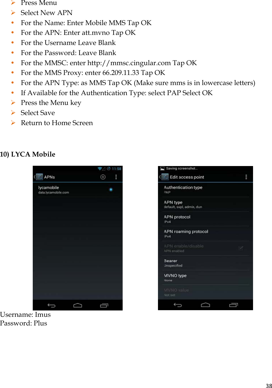 38¾ Press Menu ¾ Select New APN • For the Name: Enter Mobile MMS Tap OK • For the APN: Enter att.mvno Tap OK • For the Username Leave Blank • For the Password: Leave Blank • For the MMSC: enter http://mmsc.cingular.com Tap OK • For the MMS Proxy: enter 66.209.11.33 Tap OK • For the APN Type: as MMS Tap OK (Make sure mms is in lowercase letters) • If Available for the Authentication Type: select PAP Select OK ¾ Press the Menu key ¾ Select Save ¾ Return to Home Screen  10) LYCA Mobile                            Username: Imus  Password: Plus 