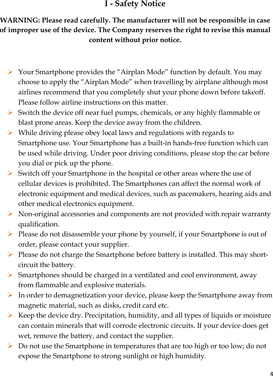 4 I - Safety Notice WARNING: Please read carefully. The manufacturer will not be responsible in case of improper use of the device. The Company reserves the right to revise this manual content without prior notice.  ¾ Your Smartphone provides the “Airplan Mode” function by default. You may choose to apply the “Airplan Mode” when travelling by airplane although most airlines recommend that you completely shut your phone down before takeoff. Please follow airline instructions on this matter. ¾ Switch the device off near fuel pumps, chemicals, or any highly flammable or blast prone areas. Keep the device away from the children.  ¾ While driving please obey local laws and regulations with regards to Smartphone use. Your Smartphone has a built-in hands-free function which can be used while driving. Under poor driving conditions, please stop the car before you dial or pick up the phone. ¾ Switch off your Smartphone in the hospital or other areas where the use of cellular devices is prohibited. The Smartphones can affect the normal work of electronic equipment and medical devices, such as pacemakers, hearing aids and other medical electronics equipment.  ¾ Non-original accessories and components are not provided with repair warranty qualification.  ¾ Please do not disassemble your phone by yourself, if your Smartphone is out of order, please contact your supplier. ¾ Please do not charge the Smartphone before battery is installed. This may short-circuit the battery.  ¾ Smartphones should be charged in a ventilated and cool environment, away from flammable and explosive materials. ¾ In order to demagnetization your device, please keep the Smartphone away from magnetic material, such as disks, credit card etc.  ¾ Keep the device dry. Precipitation, humidity, and all types of liquids or moisture can contain minerals that will corrode electronic circuits. If your device does get wet, remove the battery, and contact the supplier.  ¾ Do not use the Smartphone in temperatures that are too high or too low; do not expose the Smartphone to strong sunlight or high humidity.  