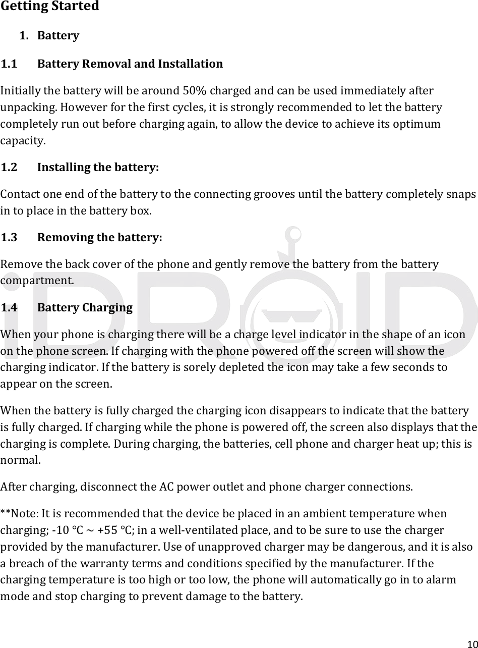 10GettingStarted1. Battery1.1BatteryRemovalandInstallationInitiallythebatterywillbearound50%chargedandcanbeusedimmediatelyafterunpacking.Howeverforthefirstcycles,itisstronglyrecommendedtoletthebatterycompletelyrunoutbeforechargingagain,toallowthedevicetoachieveitsoptimumcapacity.1.2Installingthebattery:Contactoneendofthebatterytotheconnectinggroovesuntilthebatterycompletelysnapsintoplaceinthebatterybox.1.3Removingthebattery:Removethebackcoverofthephoneandgentlyremovethebatteryfromthebatterycompartment.1.4BatteryChargingWhenyourphoneischargingtherewillbeachargelevelindicatorintheshapeofanicononthephonescreen.Ifchargingwiththephonepoweredoffthescreenwillshowthechargingindicator.Ifthebatteryissorelydepletedtheiconmaytakeafewsecondstoappearonthescreen.Whenthebatteryisfullychargedthechargingicondisappearstoindicatethatthebatteryisfullycharged.Ifchargingwhilethephoneispoweredoff,thescreenalsodisplaysthatthechargingiscomplete.Duringcharging,thebatteries,cellphoneandchargerheatup;thisisnormal.Aftercharging,disconnecttheACpoweroutletandphonechargerconnections.**Note:Itisrecommendedthatthedevicebeplacedinanambienttemperaturewhencharging;‐10~+55;inawell‐ventilatedplace,andtobesuretousethechargerprovidedbythemanufacturer.Useofunapprovedchargermaybedangerous,anditisalsoabreachofthewarrantytermsandconditionsspecifiedbythemanufacturer.Ifthechargingtemperatureistoohighortoolow,thephonewillautomaticallygointoalarmmodeandstopchargingtopreventdamagetothebattery.