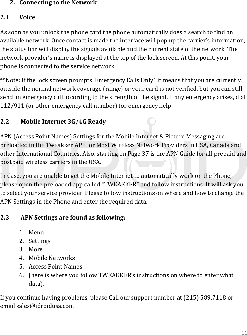 112. ConnectingtotheNetwork2.1 VoiceAssoonasyouunlockthephonecardthephoneautomaticallydoesasearchtofindanavailablenetwork.Oncecontactismadetheinterfacewillpopupthecarrier’sinformation;thestatusbarwilldisplaythesignalsavailableandthecurrentstateofthenetwork.Thenetworkprovider’snameisdisplayedatthetopofthelockscreen.Atthispoint,yourphoneisconnectedtotheservicenetwork.**Note:Ifthelockscreenprompts‘EmergencyCallsOnly’itmeansthatyouarecurrentlyoutsidethenormalnetworkcoverage(range)oryourcardisnotverified,butyoucanstillsendanemergencycallaccordingtothestrengthofthesignal.Ifanyemergencyarises,dial112/911(orotheremergencycallnumber)foremergencyhelp2.2MobileInternet3G/4GReadyAPN(AccessPointNames)SettingsfortheMobileInternet&amp;PictureMessagingarepreloadedintheTweakkerAPPforMostWirelessNetworkProvidersinUSA,CanadaandotherInternationalCountries.Also,startingonPage37istheAPNGuideforallprepaidandpostpaidwirelesscarriersintheUSA.InCase,youareunabletogettheMobileInternettoautomaticallyworkonthePhone,pleaseopenthepreloadedappcalled“TWEAKKER”andfollowinstructions.Itwillaskyoutoselectyourserviceprovider.PleasefollowinstructionsonwhereandhowtochangetheAPNSettingsinthePhoneandentertherequireddata.2.3APNSettingsarefoundasfollowing:1. Menu2. Settings3. More…4. MobileNetworks5. AccessPointNames6. (hereiswhereyoufollowTWEAKKER’sinstructionsonwheretoenterwhatdata).Ifyoucontinuehavingproblems,pleaseCalloursupportnumberat(215)589.7118oremailsales@idroidusa.com