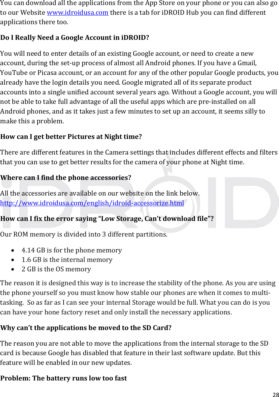 28YoucandownloadalltheapplicationsfromtheAppStoreonyourphoneoryoucanalsogotoourWebsitewww.idroidusa.comthereisatabforiDROIDHubyoucanfinddifferentapplicationstheretoo.DoIReallyNeedaGoogleAccountiniDROID?YouwillneedtoenterdetailsofanexistingGoogleaccount,orneedtocreateanewaccount,duringtheset‐upprocessofalmostallAndroidphones.IfyouhaveaGmail,YouTubeorPicasaaccount,oranaccountforanyoftheotherpopularGoogleproducts,youalreadyhavethelogindetailsyouneed.Googlemigratedallofitsseparateproductaccountsintoasingleunifiedaccountseveralyearsago.WithoutaGoogleaccount,youwillnotbeabletotakefulladvantageofalltheusefulappswhicharepre‐installedonallAndroidphones,andasittakesjustafewminutestosetupanaccount,itseemssillytomakethisaproblem.HowcanIgetbetterPicturesatNighttime?TherearedifferentfeaturesintheCamerasettingsthatincludesdifferenteffectsandfiltersthatyoucanusetogetbetterresultsforthecameraofyourphoneatNighttime.WherecanIfindthephoneaccessories?Alltheaccessoriesareavailableonourwebsiteonthelinkbelow.http://www.idroidusa.com/english/idroid‐accessorize.htmlHowcanIfixtheerrorsaying“LowStorage,Can’tdownloadfile”?OurROMmemoryisdividedinto3differentpartitions. 4.14GBisforthephonememory 1.6GBistheinternalmemory 2GBistheOSmemoryThereasonitisdesignedthiswayistoincreasethestabilityofthephone.Asyouareusingthephoneyourselfsoyoumustknowhowstableourphonesarewhenitcomestomulti‐tasking.SoasfarasIcanseeyourinternalStoragewouldbefull.Whatyoucandoisyoucanhaveyourhonefactoryresetandonlyinstallthenecessaryapplications.Whycan’ttheapplicationsbemovedtotheSDCard?ThereasonyouarenotabletomovetheapplicationsfromtheinternalstoragetotheSDcardisbecauseGooglehasdisabledthatfeatureintheirlastsoftwareupdate.Butthisfeaturewillbeenabledinournewupdates.Problem:Thebatteryrunslowtoofast