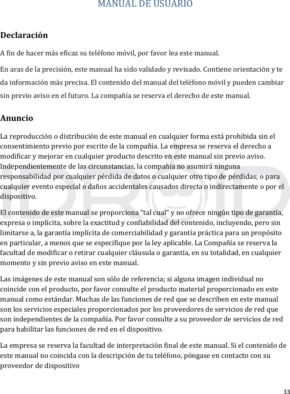 33MANUALDEUSUARIODeclaraciónAfindehacermáseficazsuteléfonomóvil,porfavorleaestemanual.Enarasdelaprecisión,estemanualhasidovalidadoyrevisado.Contieneorientaciónytedainformaciónmásprecisa.Elcontenidodelmanualdelteléfonomóvilypuedencambiarsinprevioavisoenelfuturo.Lacompañı́asereservaelderechodeestemanual.AnuncioLareproducciónodistribucióndeestemanualencualquierformaestáprohibidasinelconsentimientoprevioporescritodelacompañía.Laempresasereservaelderechoamodificarymejorarencualquierproductodescritoenestemanualsinprevioaviso.Independientementedelascircunstancias,lacompañíanoasumiráningunaresponsabilidadporcualquierpérdidadedatosocualquierotrotipodepérdidas;oparacualquiereventoespecialodañosaccidentalescausadosdirectaoindirectamenteoporeldispositivo.Elcontenidodeestemanualseproporciona&quot;talcual&quot;ynoofreceningúntipodegarantía,expresaoimplícita,sobrelaexactitudyconfiabilidaddelcontenido,incluyendo,perosinlimitarsea,lagarantíaimplícitadecomerciabilidadygarantíaprácticaparaunpropósitoenparticular,amenosqueseespecifiqueporlaleyaplicable.LaCompañíasereservalafacultaddemodificaroretirarcualquiercláusulaogarantía,ensutotalidad,encualquiermomentoysinprevioavisoenestemanual.Lasimágenesdeestemanualsonsólodereferencia;sialgunaimagenindividualnocoincideconelproducto,porfavorconsulteelproductomaterialproporcionadoenestemanualcomoestándar.Muchasdelasfuncionesderedquesedescribenenestemanualsonlosserviciosespecialesproporcionadosporlosproveedoresdeserviciosderedquesonindependientesdelacompañía.Porfavorconsulteasuproveedordeserviciosderedparahabilitarlasfuncionesderedeneldispositivo.Laempresasereservalafacultaddeinterpretaciónfinaldeestemanual.Sielcontenidodeestemanualnocoincidaconladescripcióndetuteléfono,póngaseencontactoconsuproveedordedispositivo