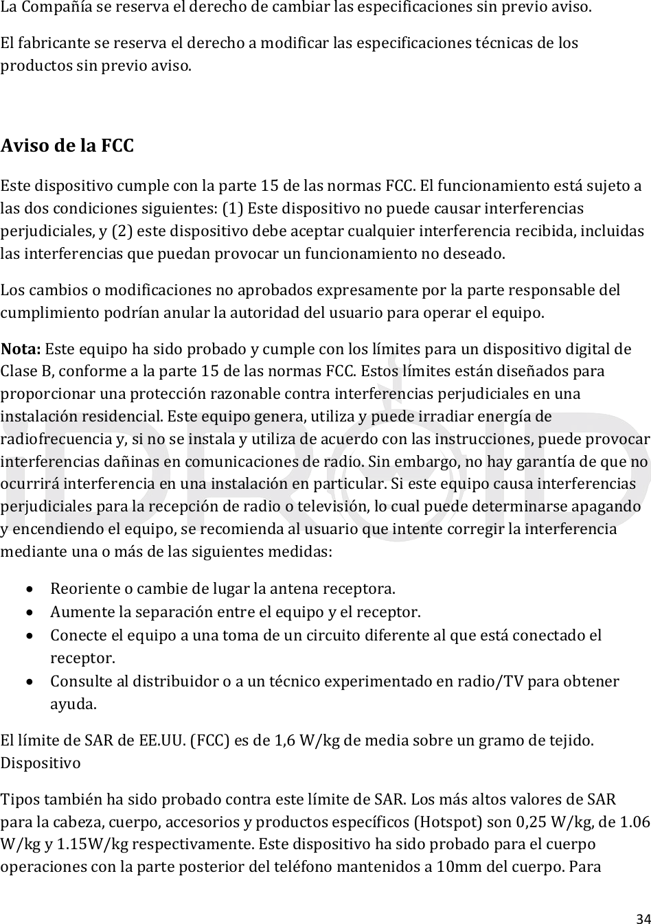 34LaCompañíasereservaelderechodecambiarlasespecificacionessinprevioaviso.Elfabricantesereservaelderechoamodificarlasespecificacionestécnicasdelosproductossinprevioaviso.AvisodelaFCCEstedispositivocumpleconlaparte15delasnormasFCC.Elfuncionamientoestásujetoalasdoscondicionessiguientes:(1)Estedispositivonopuedecausarinterferenciasperjudiciales,y(2)estedispositivodebeaceptarcualquierinterferenciarecibida,incluidaslasinterferenciasquepuedanprovocarunfuncionamientonodeseado.Loscambiosomodificacionesnoaprobadosexpresamenteporlaparteresponsabledelcumplimientopodríananularlaautoridaddelusuarioparaoperarelequipo.Nota:EsteequipohasidoprobadoycumpleconloslímitesparaundispositivodigitaldeClaseB,conformealaparte15delasnormasFCC.Estoslímitesestándiseñadosparaproporcionarunaprotecciónrazonablecontrainterferenciasperjudicialesenunainstalaciónresidencial.Esteequipogenera,utilizaypuedeirradiarenergíaderadiofrecuenciay,sinoseinstalayutilizadeacuerdoconlasinstrucciones,puedeprovocarinterferenciasdañinasencomunicacionesderadio.Sinembargo,nohaygarantíadequenoocurriráinterferenciaenunainstalaciónenparticular.Siesteequipocausainterferenciasperjudicialesparalarecepciónderadiootelevisión,locualpuededeterminarseapagandoyencendiendoelequipo,serecomiendaalusuarioqueintentecorregirlainterferenciamedianteunaomásdelassiguientesmedidas: Reorienteocambiedelugarlaantenareceptora. Aumentelaseparaciónentreelequipoyelreceptor. Conecteelequipoaunatomadeuncircuitodiferentealqueestáconectadoelreceptor. Consultealdistribuidoroauntécnicoexperimentadoenradio/TVparaobtenerayuda.EllímitedeSARdeEE.UU.(FCC)esde1,6W/kgdemediasobreungramodetejido.DispositivoTipostambiénhasidoprobadocontraestelímitedeSAR.LosmásaltosvaloresdeSARparalacabeza,cuerpo,accesoriosyproductosespecíficos(Hotspot)son0,25W/kg,de1.06W/kgy1.15W/kgrespectivamente.Estedispositivohasidoprobadoparaelcuerpooperacionesconlaparteposteriordelteléfonomantenidosa10mmdelcuerpo.Para