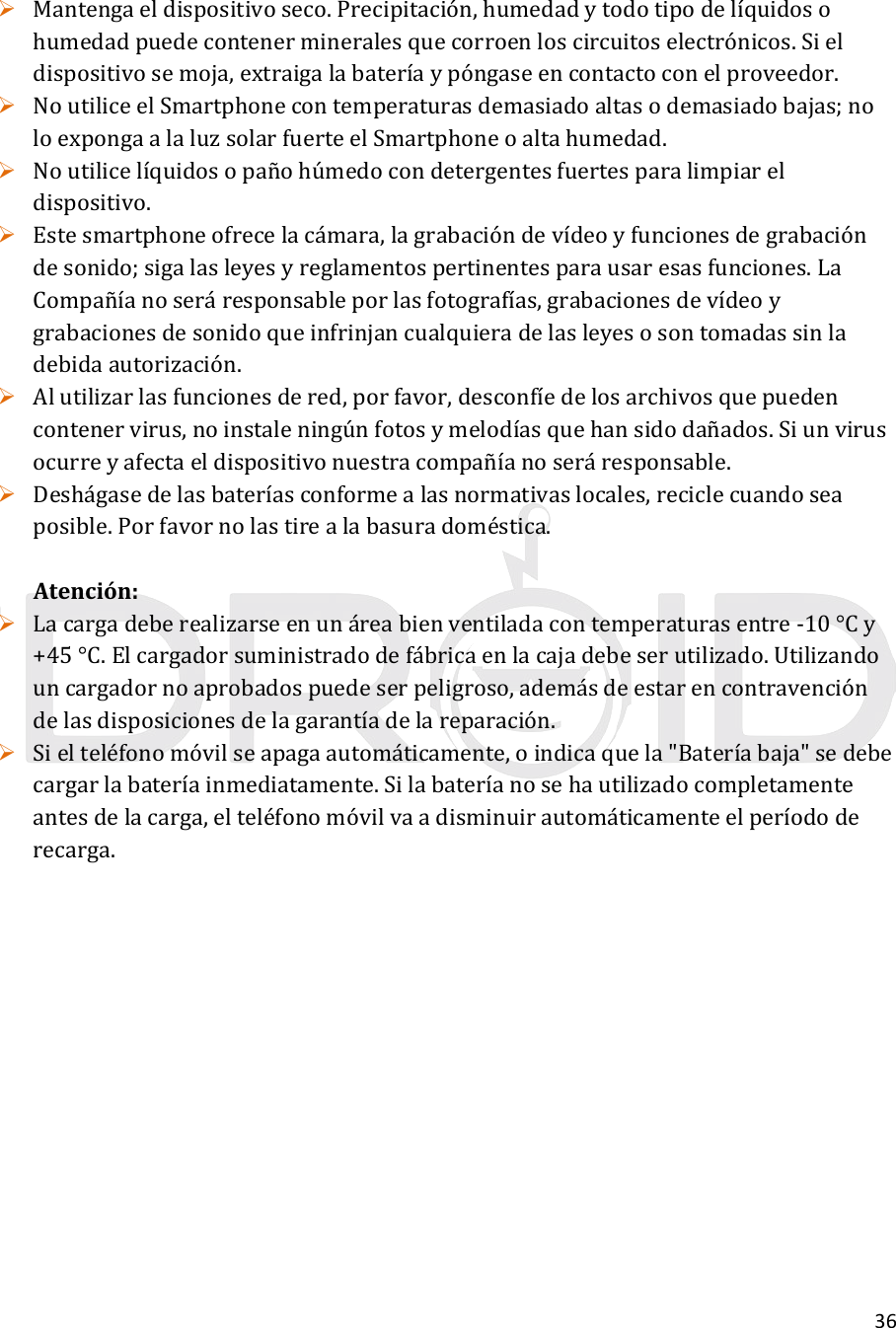 36 Mantengaeldispositivoseco.Precipitación,humedadytodotipodelíquidosohumedadpuedecontenermineralesquecorroenloscircuitoselectrónicos.Sieldispositivosemoja,extraigalabateríaypóngaseencontactoconelproveedor. NoutiliceelSmartphonecontemperaturasdemasiadoaltasodemasiadobajas;noloexpongaalaluzsolarfuerteelSmartphoneoaltahumedad. Noutilicelíquidosopañohúmedocondetergentesfuertesparalimpiareldispositivo. Estesmartphoneofrecelacámara,lagrabacióndevídeoyfuncionesdegrabacióndesonido;sigalasleyesyreglamentospertinentesparausaresasfunciones.LaCompañíanoseráresponsableporlasfotografías,grabacionesdevídeoygrabacionesdesonidoqueinfrinjancualquieradelasleyesosontomadassinladebidaautorización. Alutilizarlasfuncionesdered,porfavor,desconfíedelosarchivosquepuedencontenervirus,noinstaleningúnfotosymelodíasquehansidodañados.Siunvirusocurreyafectaeldispositivonuestracompañíanoseráresponsable. Deshágasedelasbateríasconformealasnormativaslocales,reciclecuandoseaposible.Porfavornolastirealabasuradoméstica.Atención: Lacargadeberealizarseenunáreabienventiladacontemperaturasentre‐10°Cy+45°C.Elcargadorsuministradodefábricaenlacajadebeserutilizado.Utilizandouncargadornoaprobadospuedeserpeligroso,ademásdeestarencontravencióndelasdisposicionesdelagarantíadelareparación. Sielteléfonomóvilseapagaautomáticamente,oindicaquela&quot;Bateríabaja&quot;sedebecargarlabateríainmediatamente.Silabateríanosehautilizadocompletamenteantesdelacarga,elteléfonomóvilvaadisminuirautomáticamenteelperíododerecarga.