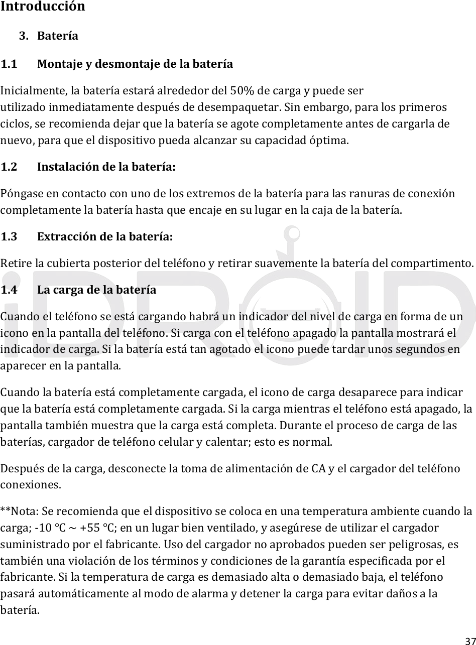 37Introducción3. Batería1.1MontajeydesmontajedelabateríaInicialmente,labateríaestaráalrededordel50%decargaypuedeserutilizadoinmediatamentedespuésdedesempaquetar.Sinembargo,paralosprimerosciclos,serecomiendadejarquelabateríaseagotecompletamenteantesdecargarladenuevo,paraqueeldispositivopuedaalcanzarsucapacidadóptima.1.2Instalacióndelabatería:Póngaseencontactoconunodelosextremosdelabateríaparalasranurasdeconexióncompletamentelabateríahastaqueencajeensulugarenlacajadelabatería.1.3Extraccióndelabatería:Retirelacubiertaposteriordelteléfonoyretirarsuavementelabateríadelcompartimento.1.4LacargadelabateríaCuandoelteléfonoseestácargandohabráunindicadordelniveldecargaenformadeuniconoenlapantalladelteléfono.Sicargaconelteléfonoapagadolapantallamostraráelindicadordecarga.Silabateríaestátanagotadoeliconopuedetardarunossegundosenaparecerenlapantalla.Cuandolabateríaestácompletamentecargada,eliconodecargadesapareceparaindicarquelabateríaestácompletamentecargada.Silacargamientraselteléfonoestáapagado,lapantallatambiénmuestraquelacargaestácompleta.Duranteelprocesodecargadelasbaterías,cargadordeteléfonocelularycalentar;estoesnormal.Despuésdelacarga,desconectelatomadealimentacióndeCAyelcargadordelteléfonoconexiones.**Nota:Serecomiendaqueeldispositivosecolocaenunatemperaturaambientecuandolacarga;‐10~+55;enunlugarbienventilado,yasegúresedeutilizarelcargadorsuministradoporelfabricante.Usodelcargadornoaprobadospuedenserpeligrosas,estambiénunaviolacióndelostérminosycondicionesdelagarantíaespecificadaporelfabricante.Silatemperaturadecargaesdemasiadoaltaodemasiadobaja,elteléfonopasaráautomáticamentealmododealarmaydetenerlacargaparaevitardañosalabatería.