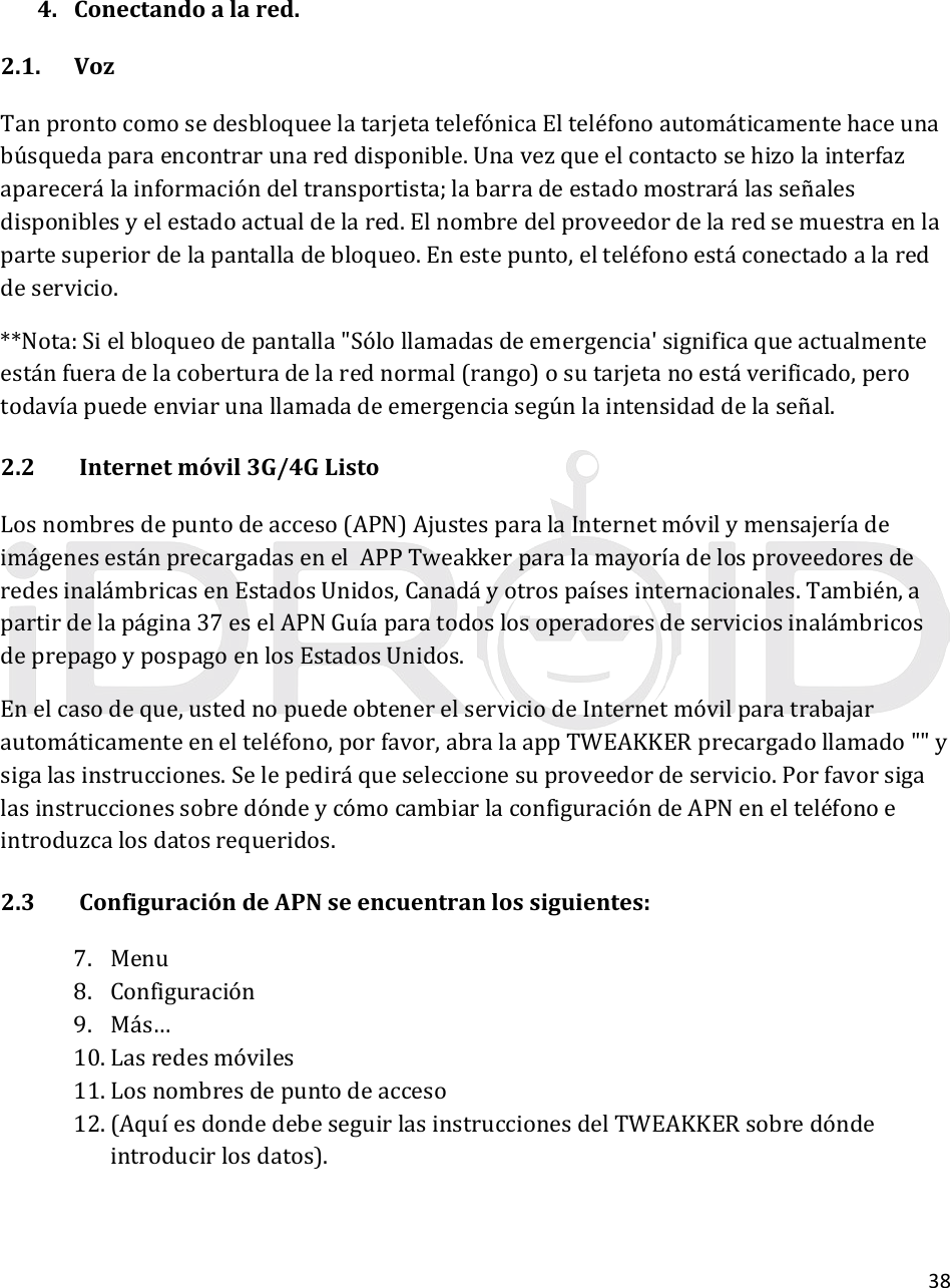 384. Conectandoalared.2.1. VozTanprontocomosedesbloqueelatarjetatelefónicaElteléfonoautomáticamentehaceunabúsquedaparaencontrarunareddisponible.Unavezqueelcontactosehizolainterfazaparecerálainformacióndeltransportista;labarradeestadomostrarálasseñalesdisponiblesyelestadoactualdelared.Elnombredelproveedordelaredsemuestraenlapartesuperiordelapantalladebloqueo.Enestepunto,elteléfonoestáconectadoalareddeservicio.**Nota:Sielbloqueodepantalla&quot;Sólollamadasdeemergencia&apos;significaqueactualmenteestánfueradelacoberturadelarednormal(rango)osutarjetanoestáverificado,perotodavíapuedeenviarunallamadadeemergenciasegúnlaintensidaddelaseñal.2.2Internetmóvil3G/4GListoLosnombresdepuntodeacceso(APN)AjustesparalaInternetmóvilymensajeríadeimágenesestánprecargadasenelAPPTweakkerparalamayoríadelosproveedoresderedesinalámbricasenEstadosUnidos,Canadáyotrospaísesinternacionales.También,apartirdelapágina37eselAPNGuíaparatodoslosoperadoresdeserviciosinalámbricosdeprepagoypospagoenlosEstadosUnidos.Enelcasodeque,ustednopuedeobtenerelserviciodeInternetmóvilparatrabajarautomáticamenteenelteléfono,porfavor,abralaappTWEAKKERprecargadollamado&quot;&quot;ysigalasinstrucciones.Selepediráqueseleccionesuproveedordeservicio.PorfavorsigalasinstruccionessobredóndeycómocambiarlaconfiguracióndeAPNenelteléfonoeintroduzcalosdatosrequeridos.2.3ConfiguracióndeAPNseencuentranlossiguientes:7. Menu8. Configuración9. Más…10. Lasredesmóviles11. Losnombresdepuntodeacceso12. (Aquı́esdondedebeseguirlasinstruccionesdelTWEAKKERsobredóndeintroducirlosdatos).