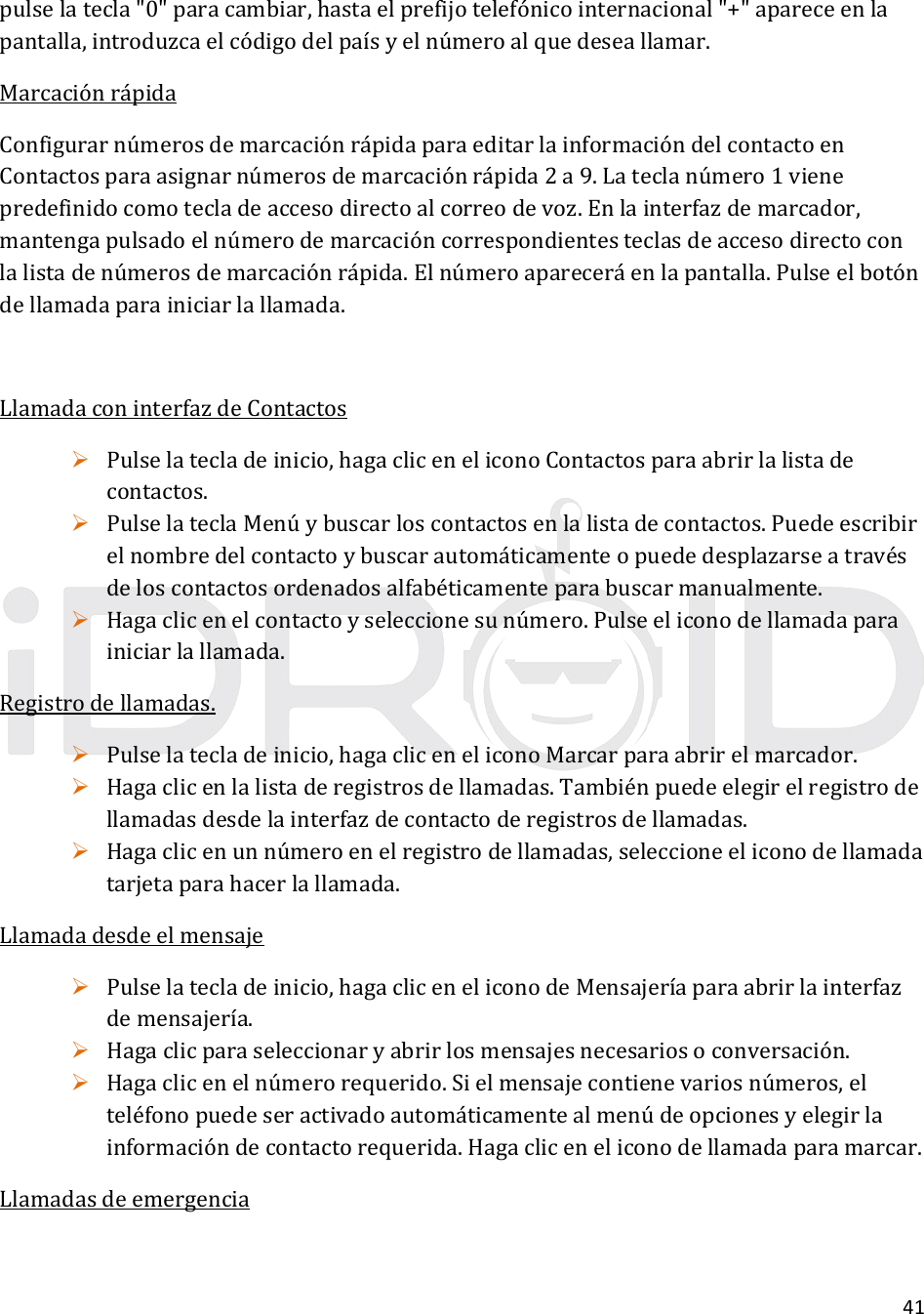 41pulselatecla&quot;0&quot;paracambiar,hastaelprefijotelefónicointernacional&quot;+&quot;apareceenlapantalla,introduzcaelcódigodelpaísyelnúmeroalquedeseallamar.MarcaciónrápidaConfigurarnúmerosdemarcaciónrápidaparaeditarlainformacióndelcontactoenContactosparaasignarnúmerosdemarcaciónrápida2a9.Lateclanúmero1vienepredefinidocomotecladeaccesodirectoalcorreodevoz.Enlainterfazdemarcador,mantengapulsadoelnúmerodemarcacióncorrespondientesteclasdeaccesodirectoconlalistadenúmerosdemarcaciónrápida.Elnúmeroapareceráenlapantalla.Pulseelbotóndellamadaparainiciarlallamada.LlamadaconinterfazdeContactos Pulselatecladeinicio,hagacliceneliconoContactosparaabrirlalistadecontactos. PulselateclaMenúybuscarloscontactosenlalistadecontactos.Puedeescribirelnombredelcontactoybuscarautomáticamenteopuededesplazarseatravésdeloscontactosordenadosalfabéticamenteparabuscarmanualmente. Hagaclicenelcontactoyseleccionesunúmero.Pulseeliconodellamadaparainiciarlallamada.Registrodellamadas. Pulselatecladeinicio,hagacliceneliconoMarcarparaabrirelmarcador. Hagaclicenlalistaderegistrosdellamadas.Tambiénpuedeelegirelregistrodellamadasdesdelainterfazdecontactoderegistrosdellamadas. Hagaclicenunnúmeroenelregistrodellamadas,seleccioneeliconodellamadatarjetaparahacerlallamada.Llamadadesdeelmensaje Pulselatecladeinicio,hagacliceneliconodeMensajeríaparaabrirlainterfazdemensajería. Hagaclicparaseleccionaryabrirlosmensajesnecesariosoconversación. Hagaclicenelnúmerorequerido.Sielmensajecontienevariosnúmeros,elteléfonopuedeseractivadoautomáticamentealmenúdeopcionesyelegirlainformacióndecontactorequerida.Hagacliceneliconodellamadaparamarcar.Llamadasdeemergencia