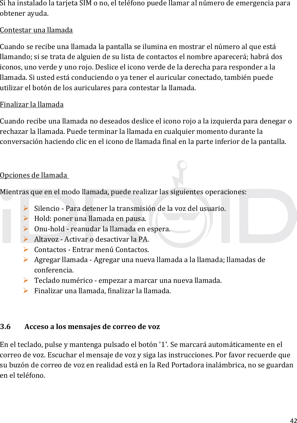 42SihainstaladolatarjetaSIMono,elteléfonopuedellamaralnúmerodeemergenciaparaobtenerayuda.ContestarunallamadaCuandoserecibeunallamadalapantallaseiluminaenmostrarelnúmeroalqueestállamando;sisetratadealguiendesulistadecontactoselnombreaparecerá;habrádosiconos,unoverdeyunorojo.Desliceeliconoverdedeladerechapararesponderalallamada.Siustedestáconduciendooyatenerelauricularconectado,tambiénpuedeutilizarelbotóndelosauricularesparacontestarlallamada.FinalizarlallamadaCuandorecibeunallamadanodeseadosdesliceeliconorojoalaizquierdaparadenegarorechazarlallamada.Puedeterminarlallamadaencualquiermomentodurantelaconversaciónhaciendocliceneliconodellamadafinalenlaparteinferiordelapantalla.OpcionesdellamadaMientrasqueenelmodollamada,puederealizarlassiguientesoperaciones: Silencio‐Paradetenerlatransmisióndelavozdelusuario. Hold:ponerunallamadaenpausa. Onu‐hold‐reanudarlallamadaenespera. Altavoz‐ActivarodesactivarlaPA. Contactos‐EntrarmenúContactos. Agregarllamada‐Agregarunanuevallamadaalallamada;llamadasdeconferencia. Tecladonumérico‐empezaramarcarunanuevallamada. Finalizarunallamada,finalizarlallamada.3.6AccesoalosmensajesdecorreodevozEnelteclado,pulseymantengapulsadoelbotón&apos;1&apos;.Semarcaráautomáticamenteenelcorreodevoz.Escucharelmensajedevozysigalasinstrucciones.PorfavorrecuerdequesubuzóndecorreodevozenrealidadestáenlaRedPortadorainalámbrica,noseguardanenelteléfono.
