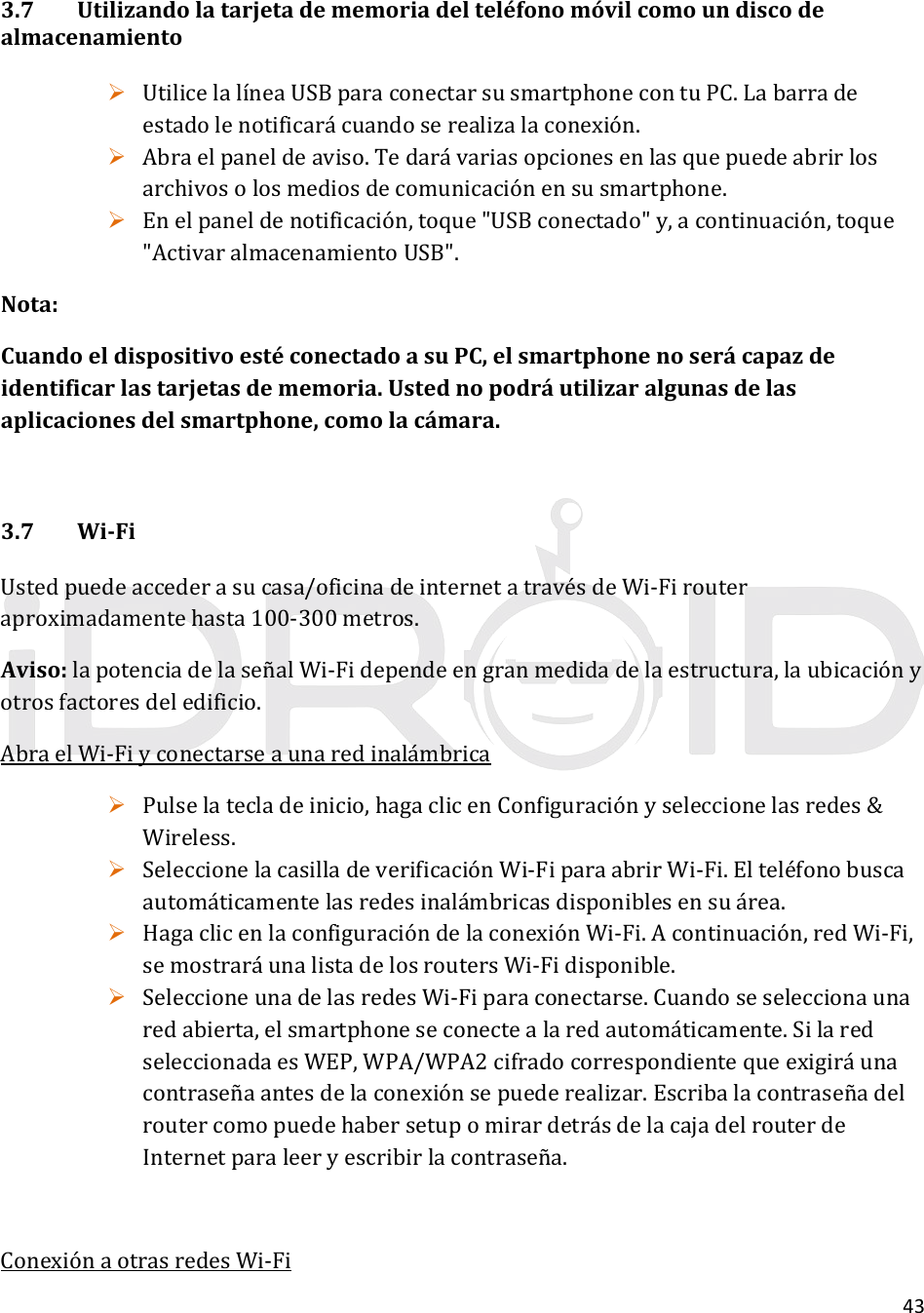 433.7Utilizandolatarjetadememoriadelteléfonomóvilcomoundiscodealmacenamiento UtilicelalíneaUSBparaconectarsusmartphonecontuPC.Labarradeestadolenotificarácuandoserealizalaconexión. Abraelpaneldeaviso.Tedarávariasopcionesenlasquepuedeabrirlosarchivosolosmediosdecomunicaciónensusmartphone. Enelpaneldenotificación,toque&quot;USBconectado&quot;y,acontinuación,toque&quot;ActivaralmacenamientoUSB&quot;.Nota:CuandoeldispositivoestéconectadoasuPC,elsmartphonenoserácapazdeidentificarlastarjetasdememoria.Ustednopodráutilizaralgunasdelasaplicacionesdelsmartphone,comolacámara.3.7Wi‐FiUstedpuedeaccederasucasa/oficinadeinternetatravésdeWi‐Firouteraproximadamentehasta100‐300metros.Aviso:lapotenciadelaseñalWi‐Fidependeengranmedidadelaestructura,laubicaciónyotrosfactoresdeledificio.AbraelWi‐Fiyconectarseaunaredinalámbrica Pulselatecladeinicio,hagaclicenConfiguraciónyseleccionelasredes&amp;Wireless. SeleccionelacasilladeverificaciónWi‐FiparaabrirWi‐Fi.Elteléfonobuscaautomáticamentelasredesinalámbricasdisponiblesensuárea. HagaclicenlaconfiguracióndelaconexiónWi‐Fi.Acontinuación,redWi‐Fi,semostraráunalistadelosroutersWi‐Fidisponible. SeleccioneunadelasredesWi‐Fiparaconectarse.Cuandoseseleccionaunaredabierta,elsmartphoneseconectealaredautomáticamente.SilaredseleccionadaesWEP,WPA/WPA2cifradocorrespondientequeexigiráunacontraseñaantesdelaconexiónsepuederealizar.EscribalacontraseñadelroutercomopuedehabersetupomirardetrásdelacajadelrouterdeInternetparaleeryescribirlacontraseña.ConexiónaotrasredesWi‐Fi