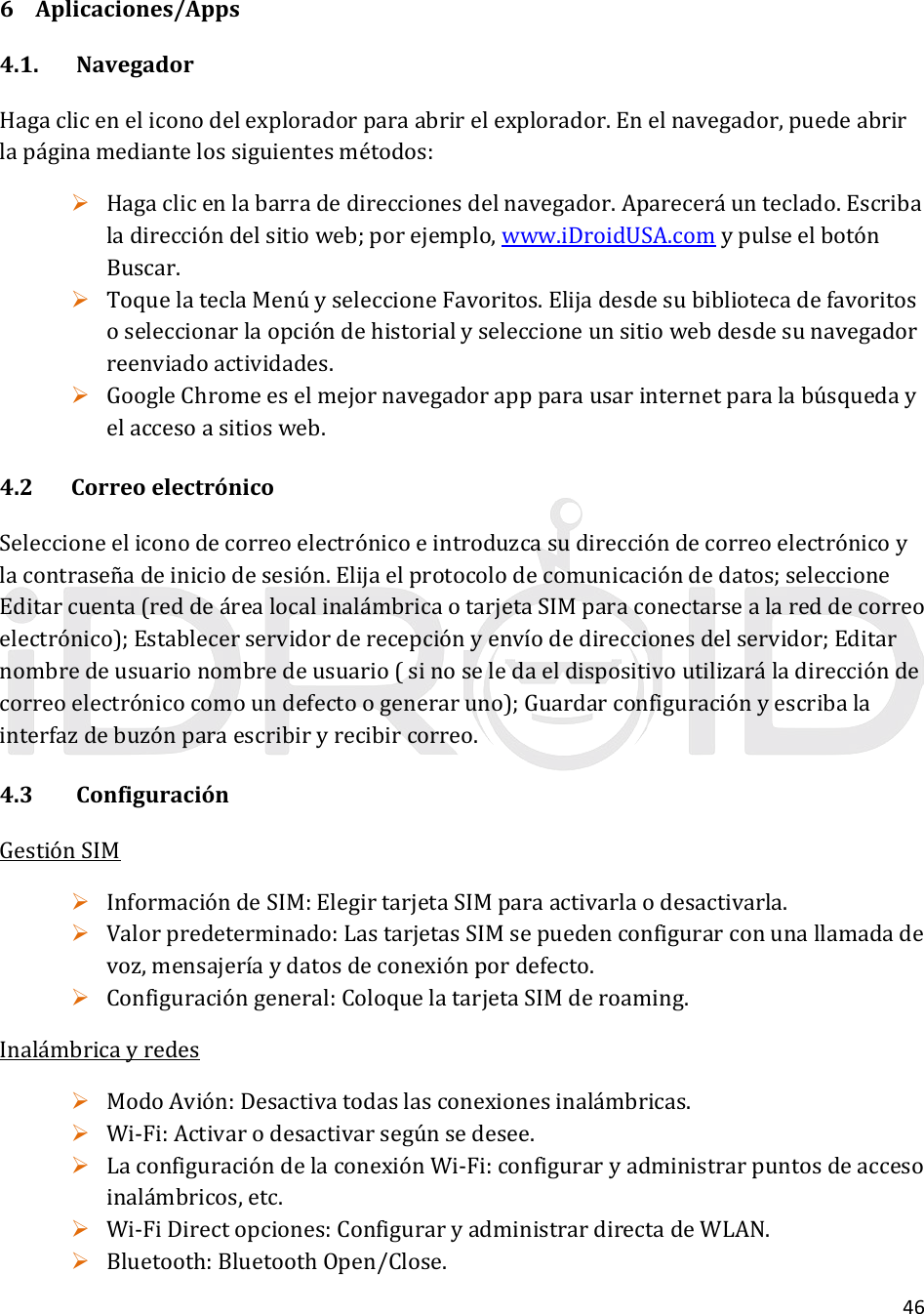 466 Aplicaciones/Apps4.1.NavegadorHagacliceneliconodelexploradorparaabrirelexplorador.Enelnavegador,puedeabrirlapáginamediantelossiguientesmétodos: Hagaclicenlabarradedireccionesdelnavegador.Apareceráunteclado.Escribaladireccióndelsitioweb;porejemplo,www.iDroidUSA.comypulseelbotónBuscar. ToquelateclaMenúyseleccioneFavoritos.Elijadesdesubibliotecadefavoritososeleccionarlaopcióndehistorialyseleccioneunsitiowebdesdesunavegadorreenviadoactividades. GoogleChromeeselmejornavegadorappparausarinternetparalabúsquedayelaccesoasitiosweb.4.2 CorreoelectrónicoSeleccioneeliconodecorreoelectrónicoeintroduzcasudireccióndecorreoelectrónicoylacontraseñadeiniciodesesión.Elijaelprotocolodecomunicacióndedatos;seleccioneEditarcuenta(reddeárealocalinalámbricaotarjetaSIMparaconectarsealareddecorreoelectrónico);Establecerservidorderecepciónyenvíodedireccionesdelservidor;Editarnombredeusuarionombredeusuario(sinoseledaeldispositivoutilizaráladireccióndecorreoelectrónicocomoundefectoogeneraruno);Guardarconfiguraciónyescribalainterfazdebuzónparaescribiryrecibircorreo.4.3ConfiguraciónGestiónSIM InformacióndeSIM:ElegirtarjetaSIMparaactivarlaodesactivarla. Valorpredeterminado:LastarjetasSIMsepuedenconfigurarconunallamadadevoz,mensajeríaydatosdeconexiónpordefecto. Configuracióngeneral:ColoquelatarjetaSIMderoaming.Inalámbricayredes ModoAvión:Desactivatodaslasconexionesinalámbricas. Wi‐Fi:Activarodesactivarsegúnsedesee. LaconfiguracióndelaconexiónWi‐Fi:configuraryadministrarpuntosdeaccesoinalámbricos,etc. Wi‐FiDirectopciones:ConfiguraryadministrardirectadeWLAN. Bluetooth:BluetoothOpen/Close.