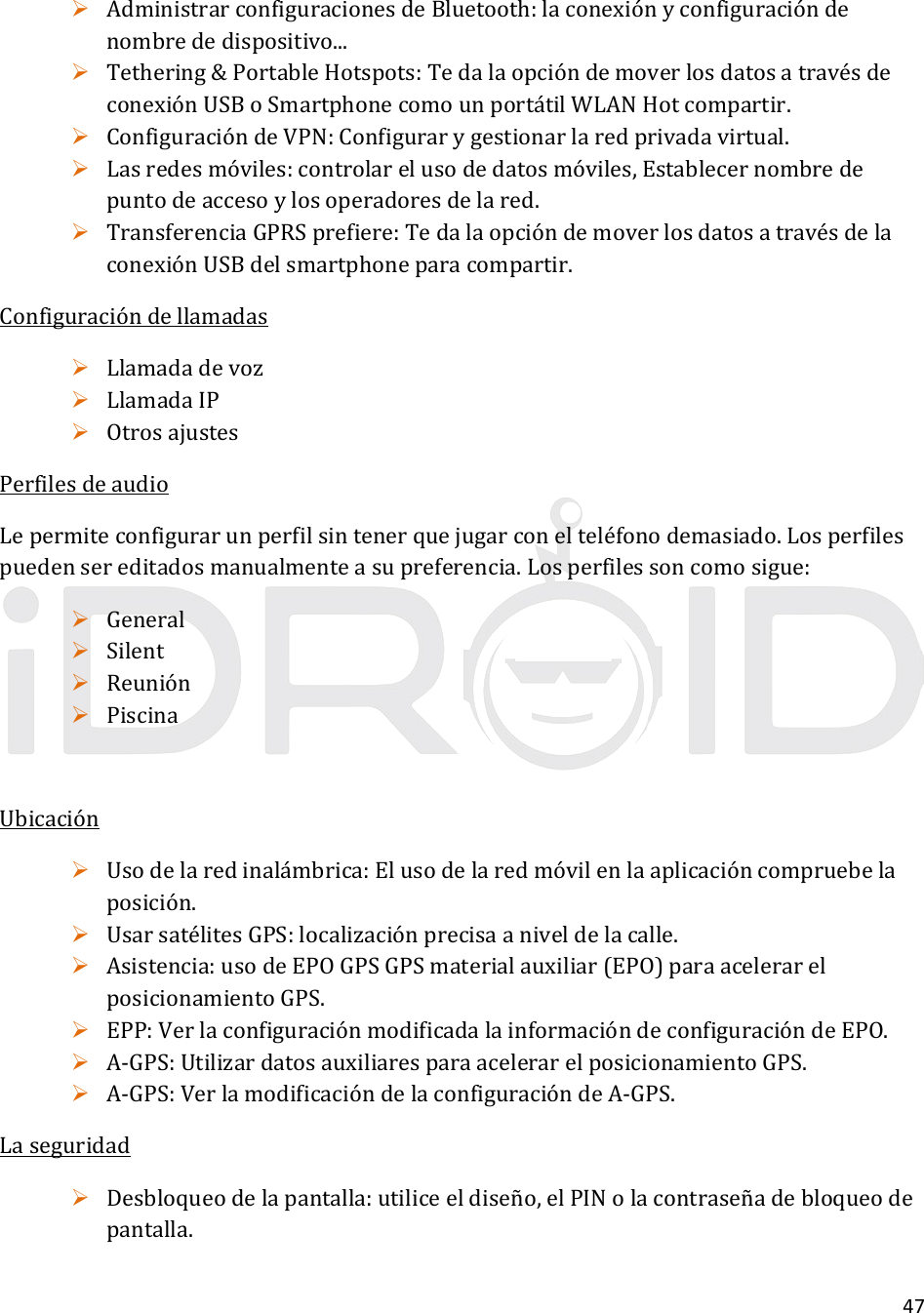 47 AdministrarconfiguracionesdeBluetooth:laconexiónyconfiguracióndenombrededispositivo... Tethering&amp;PortableHotspots:TedalaopcióndemoverlosdatosatravésdeconexiónUSBoSmartphonecomounportátilWLANHotcompartir. ConfiguracióndeVPN:Configurarygestionarlaredprivadavirtual. Lasredesmóviles:controlarelusodedatosmóviles,Establecernombredepuntodeaccesoylosoperadoresdelared. TransferenciaGPRSprefiere:TedalaopcióndemoverlosdatosatravésdelaconexiónUSBdelsmartphoneparacompartir.Configuracióndellamadas Llamadadevoz LlamadaIP OtrosajustesPerfilesdeaudioLepermiteconfigurarunperfilsintenerquejugarconelteléfonodemasiado.Losperfilespuedensereditadosmanualmenteasupreferencia.Losperfilessoncomosigue: General Silent Reunión PiscinaUbicación Usodelaredinalámbrica:Elusodelaredmóvilenlaaplicacióncompruebelaposición. UsarsatélitesGPS:localizaciónprecisaaniveldelacalle. Asistencia:usodeEPOGPSGPSmaterialauxiliar(EPO)paraacelerarelposicionamientoGPS. EPP:VerlaconfiguraciónmodificadalainformacióndeconfiguracióndeEPO. A‐GPS:UtilizardatosauxiliaresparaacelerarelposicionamientoGPS. A‐GPS:VerlamodificacióndelaconfiguracióndeA‐GPS.Laseguridad Desbloqueodelapantalla:utiliceeldiseño,elPINolacontraseñadebloqueodepantalla.