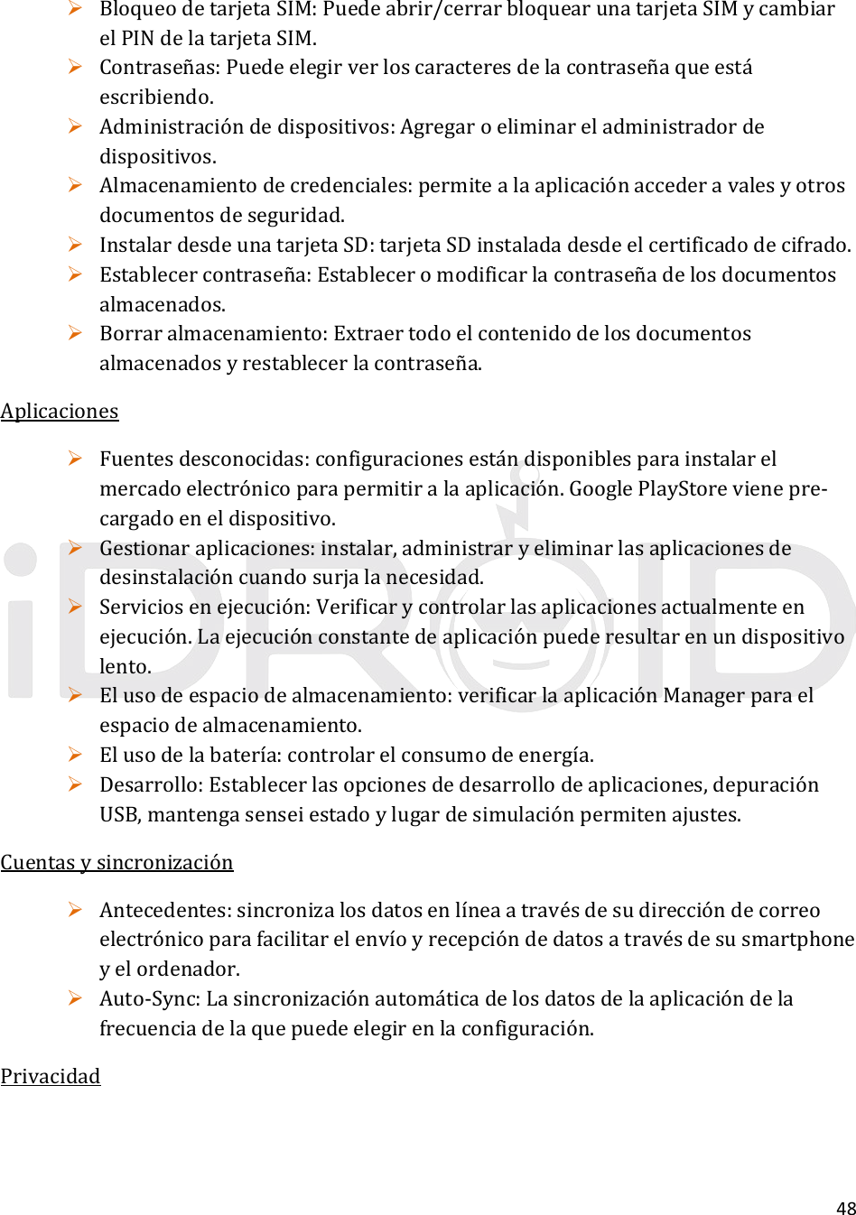 48 BloqueodetarjetaSIM:Puedeabrir/cerrarbloquearunatarjetaSIMycambiarelPINdelatarjetaSIM. Contraseñas:Puedeelegirverloscaracteresdelacontraseñaqueestáescribiendo. Administracióndedispositivos:Agregaroeliminareladministradordedispositivos. Almacenamientodecredenciales:permitealaaplicaciónaccederavalesyotrosdocumentosdeseguridad. InstalardesdeunatarjetaSD:tarjetaSDinstaladadesdeelcertificadodecifrado. Establecercontraseña:Estableceromodificarlacontraseñadelosdocumentosalmacenados. Borraralmacenamiento:Extraertodoelcontenidodelosdocumentosalmacenadosyrestablecerlacontraseña.Aplicaciones Fuentesdesconocidas:configuracionesestándisponiblesparainstalarelmercadoelectrónicoparapermitiralaaplicación.GooglePlayStorevienepre‐cargadoeneldispositivo. Gestionaraplicaciones:instalar,administraryeliminarlasaplicacionesdedesinstalacióncuandosurjalanecesidad. Serviciosenejecución:Verificarycontrolarlasaplicacionesactualmenteenejecución.Laejecuciónconstantedeaplicaciónpuederesultarenundispositivolento. Elusodeespaciodealmacenamiento:verificarlaaplicaciónManagerparaelespaciodealmacenamiento. Elusodelabatería:controlarelconsumodeenergía. Desarrollo:Establecerlasopcionesdedesarrollodeaplicaciones,depuraciónUSB,mantengasenseiestadoylugardesimulaciónpermitenajustes.Cuentasysincronización Antecedentes:sincronizalosdatosenlíneaatravésdesudireccióndecorreoelectrónicoparafacilitarelenvíoyrecepcióndedatosatravésdesusmartphoneyelordenador. Auto‐Sync:Lasincronizaciónautomáticadelosdatosdelaaplicacióndelafrecuenciadelaquepuedeelegirenlaconfiguración.Privacidad
