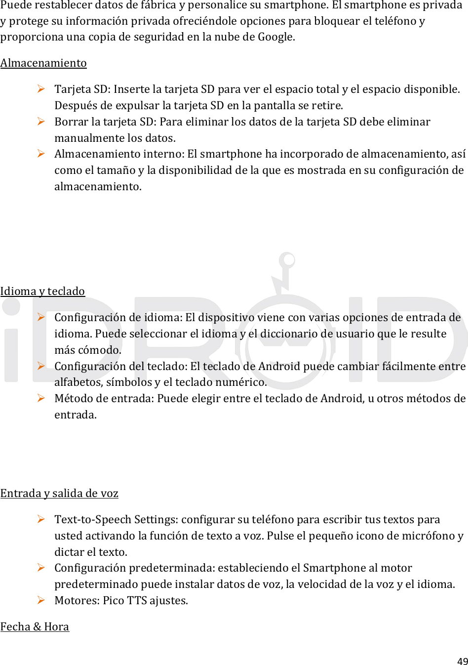 49Puederestablecerdatosdefábricaypersonalicesusmartphone.ElsmartphoneesprivadayprotegesuinformaciónprivadaofreciéndoleopcionesparabloquearelteléfonoyproporcionaunacopiadeseguridadenlanubedeGoogle.Almacenamiento TarjetaSD:InsertelatarjetaSDparaverelespaciototalyelespaciodisponible.DespuésdeexpulsarlatarjetaSDenlapantallaseretire. BorrarlatarjetaSD:ParaeliminarlosdatosdelatarjetaSDdebeeliminarmanualmentelosdatos. Almacenamientointerno:Elsmartphonehaincorporadodealmacenamiento,asícomoeltamañoyladisponibilidaddelaqueesmostradaensuconfiguracióndealmacenamiento.Idiomayteclado Configuracióndeidioma:Eldispositivovieneconvariasopcionesdeentradadeidioma.Puedeseleccionarelidiomayeldiccionariodeusuarioqueleresultemáscómodo. Configuracióndelteclado:EltecladodeAndroidpuedecambiarfácilmenteentrealfabetos,símbolosyeltecladonumérico. Métododeentrada:PuedeelegirentreeltecladodeAndroid,uotrosmétodosdeentrada.Entradaysalidadevoz Text‐to‐SpeechSettings:configurarsuteléfonoparaescribirtustextosparaustedactivandolafuncióndetextoavoz.Pulseelpequeñoiconodemicrófonoydictareltexto. Configuraciónpredeterminada:estableciendoelSmartphonealmotorpredeterminadopuedeinstalardatosdevoz,lavelocidaddelavozyelidioma. Motores:PicoTTSajustes.Fecha&amp;Hora