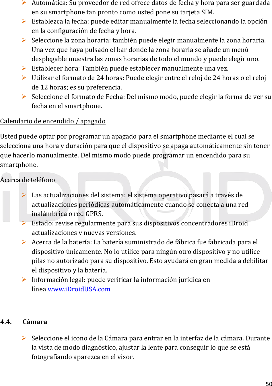 50 Automática:SuproveedorderedofrecedatosdefechayhoraparaserguardadaensusmartphonetanprontocomoustedponesutarjetaSIM. Establezcalafecha:puedeeditarmanualmentelafechaseleccionandolaopciónenlaconfiguracióndefechayhora. Seleccionelazonahoraria:tambiénpuedeelegirmanualmentelazonahoraria.Unavezquehayapulsadoelbardondelazonahorariaseañadeunmenúdesplegablemuestralaszonashorariasdetodoelmundoypuedeelegiruno. Establecerhora:Tambiénpuedeestablecermanualmenteunavez. Utilizarelformatode24horas:Puedeelegirentreelrelojde24horasoelrelojde12horas;essupreferencia. SeleccioneelformatodeFecha:Delmismomodo,puedeelegirlaformadeversufechaenelsmartphone.Calendariodeencendido/apagadoUstedpuedeoptarporprogramarunapagadoparaelsmartphonemedianteelcualseseleccionaunahorayduraciónparaqueeldispositivoseapagaautomáticamentesintenerquehacerlomanualmente.Delmismomodopuedeprogramarunencendidoparasusmartphone.Acercadeteléfono Lasactualizacionesdelsistema:elsistemaoperativopasaráatravésdeactualizacionesperiódicasautomáticamentecuandoseconectaaunaredinalámbricaoredGPRS. Estado:reviseregularmenteparasusdispositivosconcentradoresiDroidactualizacionesynuevasversiones. Acercadelabatería:Labateríasuministradodefábricafuefabricadaparaeldispositivoúnicamente.Noloutiliceparaningúnotrodispositivoynoutilicepilasnoautorizadoparasudispositivo.Estoayudaráengranmedidaadebilitareldispositivoylabatería. Informaciónlegal:puedeverificarlainformaciónjurídicaenlíneawww.iDroidUSA.com4.4.Cámara SeleccioneeliconodelaCámaraparaentrarenlainterfazdelacámara.Durantelavistademododiagnóstico,ajustarlalenteparaconseguirloqueseestáfotografiandoaparezcaenelvisor.