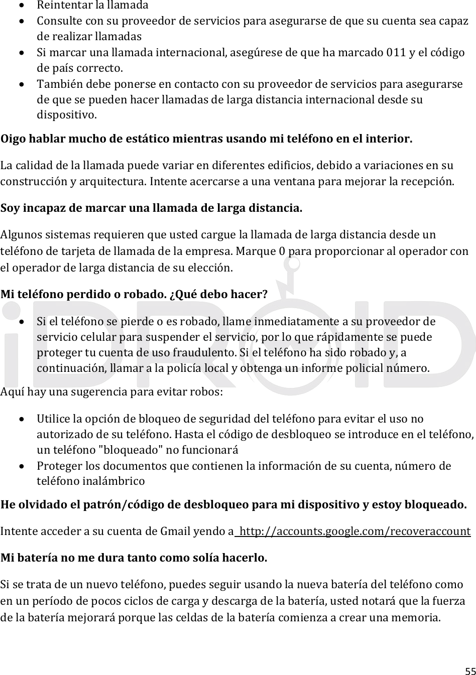 55 Reintentarlallamada Consulteconsuproveedordeserviciosparaasegurarsedequesucuentaseacapazderealizarllamadas Simarcarunallamadainternacional,asegúresedequehamarcado011yelcódigodepaíscorrecto. Tambiéndebeponerseencontactoconsuproveedordeserviciosparaasegurarsedequesepuedenhacerllamadasdelargadistanciainternacionaldesdesudispositivo.Oigohablarmuchodeestáticomientrasusandomiteléfonoenelinterior.Lacalidaddelallamadapuedevariarendiferentesedificios,debidoavariacionesensuconstrucciónyarquitectura.Intenteacercarseaunaventanaparamejorarlarecepción.Soyincapazdemarcarunallamadadelargadistancia.Algunossistemasrequierenqueustedcarguelallamadadelargadistanciadesdeunteléfonodetarjetadellamadadelaempresa.Marque0paraproporcionaraloperadorconeloperadordelargadistanciadesuelección.Miteléfonoperdidoorobado.¿Quédebohacer? Sielteléfonosepierdeoesrobado,llameinmediatamenteasuproveedordeserviciocelularparasuspenderelservicio,porloquerápidamentesepuedeprotegertucuentadeusofraudulento.Sielteléfonohasidorobadoy,acontinuación,llamaralapolicíalocalyobtengauninformepolicialnúmero.Aquíhayunasugerenciaparaevitarrobos: Utilicelaopcióndebloqueodeseguridaddelteléfonoparaevitarelusonoautorizadodesuteléfono.Hastaelcódigodedesbloqueoseintroduceenelteléfono,unteléfono&quot;bloqueado&quot;nofuncionará Protegerlosdocumentosquecontienenlainformacióndesucuenta,númerodeteléfonoinalámbricoHeolvidadoelpatrón/códigodedesbloqueoparamidispositivoyestoybloqueado.IntenteaccederasucuentadeGmailyendoahttp://accounts.google.com/recoveraccountMibateríanomeduratantocomosolíahacerlo.Sisetratadeunnuevoteléfono,puedesseguirusandolanuevabateríadelteléfonocomoenunperíododepocosciclosdecargaydescargadelabatería,ustednotaráquelafuerzadelabateríamejoraráporquelasceldasdelabateríacomienzaacrearunamemoria.