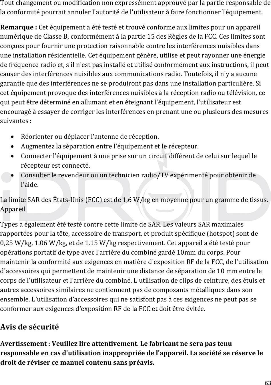 63Toutchangementoumodificationnonexpressémentapprouvéparlapartieresponsabledelaconformitépourraitannulerl&apos;autoritédel&apos;utilisateuràfairefonctionnerl&apos;équipement.Remarque:CetéquipementaététestéettrouvéconformeauxlimitespourunappareilnumériquedeClasseB,conformémentàlapartie15desRèglesdelaFCC.Ceslimitessontconçuespourfourniruneprotectionraisonnablecontrelesinterférencesnuisiblesdansuneinstallationrésidentielle.Cetéquipementgénère,utiliseetpeutrayonneruneénergiedefréquenceradioet,s&apos;iln&apos;estpasinstalléetutiliséconformémentauxinstructions,ilpeutcauserdesinterférencesnuisiblesauxcommunicationsradio.Toutefois,iln&apos;yaaucunegarantiequedesinterférencesneseproduirontpasdansuneinstallationparticulière.Sicetéquipementprovoquedesinterférencesnuisiblesàlaréceptionradiooutélévision,cequipeutêtredéterminéenallumantetenéteignantl&apos;équipement,l&apos;utilisateurestencouragéàessayerdecorrigerlesinterférencesenprenantuneouplusieursdesmesuressuivantes: Réorienteroudéplacerl&apos;antennederéception. Augmentezlaséparationentrel&apos;équipementetlerécepteur. Connecterl&apos;équipementàuneprisesuruncircuitdifférentdeceluisurlequellerécepteurestconnecté. Consulterlerevendeurouuntechnicienradio/TVexpérimentépourobtenirdel&apos;aide.LalimiteSARdesÉtats‐Unis(FCC)estde1,6W/kgenmoyennepourungrammedetissus.AppareilTypesaégalementététestécontrecettelimitedeSAR.LesvaleursSARmaximalesrapportéespourlatête,accessoiredetransport,etproduitspécifique(hotspot)sontde0,25W/kg,1.06W/kg,etde1.15W/kgrespectivement.Cetappareilaététestépouropérationsportatifdetypeavecl&apos;arrièreducombinégardé10mmducorps.Pourmaintenirlaconformitéauxexigencesenmatièred&apos;expositionRFdelaFCC,del&apos;utilisationd&apos;accessoiresquipermettentdemaintenirunedistancedeséparationde10mmentrelecorpsdel&apos;utilisateuretl&apos;arrièreducombiné.L&apos;utilisationdeclipsdeceinture,desétuisetautresaccessoiressimilairesnecontiennentpasdecomposantsmétalliquesdanssonensemble.L&apos;utilisationd&apos;accessoiresquinesatisfontpasàcesexigencesnepeutpasseconformerauxexigencesd&apos;expositionRFdelaFCCetdoitêtreévitée.AvisdesécuritéAvertissement:Veuillezlireattentivement.Lefabricantneserapastenuresponsableencasd&apos;utilisationinappropriéedel&apos;appareil.Lasociétéseréserveledroitderévisercemanuelcontenusanspréavis.
