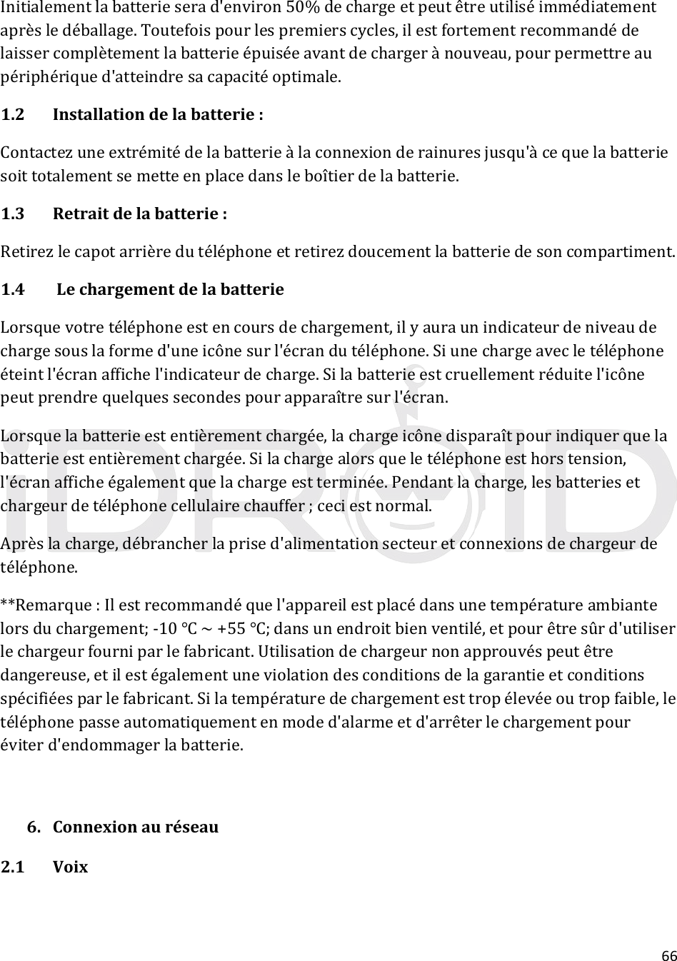 66Initialementlabatterieserad&apos;environ50%dechargeetpeutêtreutiliséimmédiatementaprèsledéballage.Toutefoispourlespremierscycles,ilestfortementrecommandédelaissercomplètementlabatterieépuiséeavantdechargerànouveau,pourpermettreaupériphériqued&apos;atteindresacapacitéoptimale.1.2Installationdelabatterie:Contactezuneextrémitédelabatterieàlaconnexionderainuresjusqu&apos;àcequelabatteriesoittotalementsemetteenplacedansleboîtierdelabatterie.1.3Retraitdelabatterie:Retirezlecapotarrièredutéléphoneetretirezdoucementlabatteriedesoncompartiment.1.4LechargementdelabatterieLorsquevotretéléphoneestencoursdechargement,ilyauraunindicateurdeniveaudechargesouslaformed&apos;uneicônesurl&apos;écrandutéléphone.Siunechargeavecletéléphoneéteintl&apos;écranaffichel&apos;indicateurdecharge.Silabatterieestcruellementréduitel&apos;icônepeutprendrequelquessecondespourapparaîtresurl&apos;écran.Lorsquelabatterieestentièrementchargée,lachargeicônedisparaîtpourindiquerquelabatterieestentièrementchargée.Silachargealorsqueletéléphoneesthorstension,l&apos;écranafficheégalementquelachargeestterminée.Pendantlacharge,lesbatteriesetchargeurdetéléphonecellulairechauffer;ceciestnormal.Aprèslacharge,débrancherlaprised&apos;alimentationsecteuretconnexionsdechargeurdetéléphone.**Remarque:Ilestrecommandéquel&apos;appareilestplacédansunetempératureambiantelorsduchargement;‐10~+55;dansunendroitbienventilé,etpourêtresûrd&apos;utiliserlechargeurfourniparlefabricant.Utilisationdechargeurnonapprouvéspeutêtredangereuse,etilestégalementuneviolationdesconditionsdelagarantieetconditionsspécifiéesparlefabricant.Silatempératuredechargementesttropélevéeoutropfaible,letéléphonepasseautomatiquementenmoded&apos;alarmeetd&apos;arrêterlechargementpouréviterd&apos;endommagerlabatterie.6. Connexionauréseau2.1 Voix