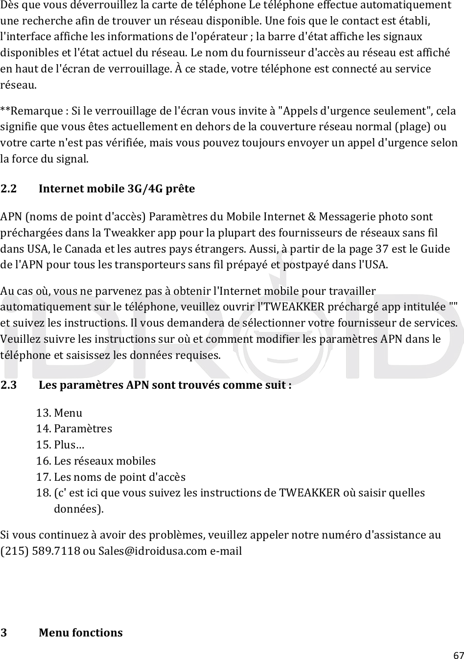 67DèsquevousdéverrouillezlacartedetéléphoneLetéléphoneeffectueautomatiquementunerechercheafindetrouverunréseaudisponible.Unefoisquelecontactestétabli,l&apos;interfaceaffichelesinformationsdel&apos;opérateur;labarred&apos;étataffichelessignauxdisponiblesetl&apos;étatactuelduréseau.Lenomdufournisseurd&apos;accèsauréseauestaffichéenhautdel&apos;écrandeverrouillage.Àcestade,votretéléphoneestconnectéauserviceréseau.**Remarque:Sileverrouillagedel&apos;écranvousinviteà&quot;Appelsd&apos;urgenceseulement&quot;,celasignifiequevousêtesactuellementendehorsdelacouvertureréseaunormal(plage)ouvotrecarten&apos;estpasvérifiée,maisvouspouveztoujoursenvoyerunappeld&apos;urgenceselonlaforcedusignal.2.2Internetmobile3G/4GprêteAPN(nomsdepointd&apos;accès)ParamètresduMobileInternet&amp;MessageriephotosontpréchargéesdanslaTweakkerapppourlaplupartdesfournisseursderéseauxsansfildansUSA,leCanadaetlesautrespaysétrangers.Aussi,àpartirdelapage37estleGuidedel&apos;APNpourtouslestransporteurssansfilprépayéetpostpayédansl&apos;USA.Aucasoù,vousneparvenezpasàobtenirl&apos;Internetmobilepourtravaillerautomatiquementsurletéléphone,veuillezouvrirl&apos;TWEAKKERpréchargéappintitulée&quot;&quot;etsuivezlesinstructions.Ilvousdemanderadesélectionnervotrefournisseurdeservices.VeuillezsuivrelesinstructionssuroùetcommentmodifierlesparamètresAPNdansletéléphoneetsaisissezlesdonnéesrequises.2.3LesparamètresAPNsonttrouvéscommesuit:13. Menu14. Paramètres15. Plus…16. Lesréseauxmobiles17. Lesnomsdepointd&apos;accès18. (c&apos;esticiquevoussuivezlesinstructionsdeTWEAKKERoùsaisirquellesdonnées).Sivouscontinuezàavoirdesproblèmes,veuillezappelernotrenumérod&apos;assistanceau(215)589.7118ouSales@idroidusa.come‐mail3Menufonctions