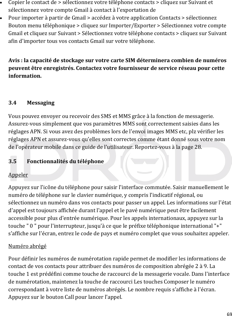 69 Copierlecontactde&gt;sélectionnezvotretéléphonecontacts&gt;cliquezsurSuivantetsélectionnezvotrecompteGmailàcontactàl&apos;exportationde PourimporteràpartirdeGmail&gt;accédezàvotreapplicationContacts&gt;sélectionnezBoutonmenutéléphonique&gt;cliquezsurImporter/Exporter&gt;SélectionnezvotrecompteGmailetcliquezsurSuivant&gt;Sélectionnezvotretéléphonecontacts&gt;cliquezsurSuivantafind&apos;importertousvoscontactsGmailsurvotretéléphone.Avis:lacapacitédestockagesurvotrecarteSIMdétermineracombiendenumérospeuventêtreenregistrés.Contactezvotrefournisseurdeserviceréseaupourcetteinformation.3.4MessagingVouspouvezenvoyerourecevoirdesSMSetMMSgrâceàlafonctiondemessagerie.Assurez‐voussimplementquevosparamètresMMSsontcorrectementsaisiesdanslesréglagesAPN.Sivousavezdesproblèmeslorsdel&apos;envoiimagesMMSetc,plzvérifierlesréglagesAPNetassurez‐vousqu&apos;ellessontcorrectescommeétantdonnésousvotrenomdel&apos;opérateurmobiledansceguidedel&apos;utilisateur.Reportez‐vousàlapage28.3.5FonctionnalitésdutéléphoneAppelerAppuyezsurl&apos;icônedutéléphonepoursaisirl&apos;interfacecommutée.Saisirmanuellementlenumérodetéléphonesurleclaviernumérique,ycomprisl&apos;indicatifrégional,ousélectionnezunnumérodansvoscontactspourpasserunappel.Lesinformationssurl&apos;étatd&apos;appelesttoujoursaffichéedurantl&apos;appeletlepavénumériquepeutêtrefacilementaccessiblepourplusd&apos;entréenumérique.Pourlesappelsinternationaux,appuyezsurlatouche&quot;0&quot;pourl&apos;interrupteur,jusqu&apos;àcequelepréfixetéléphoniqueinternational&quot;+&quot;s&apos;affichesurl&apos;écran,entrezlecodedepaysetnumérocompletquevoussouhaitezappeler.NuméroabrégéPourdéfinirlesnumérosdenumérotationrapidepermetdemodifierlesinformationsdecontactdevoscontactspourattribuerdesnumérosdecompositionabrégée2à9.Latouche1estprédéfinicommetouchederaccourcidelamessagerievocale.Dansl&apos;interfacedenumérotation,maintenezlatouchederaccourciLestouchesComposerlenumérocorrespondantàvotrelistedenumérosabrégés.Lenombrerequiss&apos;afficheàl&apos;écran.AppuyezsurleboutonCallpourlancerl&apos;appel.