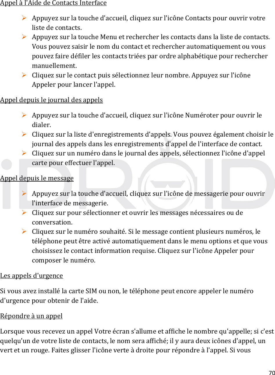 70Appelàl&apos;AidedeContactsInterface Appuyezsurlatouched&apos;accueil,cliquezsurl&apos;icôneContactspourouvrirvotrelistedecontacts. AppuyezsurlatoucheMenuetrechercherlescontactsdanslalistedecontacts.Vouspouvezsaisirlenomducontactetrechercherautomatiquementouvouspouvezfairedéfilerlescontactstriéesparordrealphabétiquepourrecherchermanuellement. Cliquezsurlecontactpuissélectionnezleurnombre.Appuyezsurl&apos;icôneAppelerpourlancerl&apos;appel.Appeldepuislejournaldesappels Appuyezsurlatouched&apos;accueil,cliquezsurl&apos;icôneNuméroterpourouvrirledialer. Cliquezsurlalisted&apos;enregistrementsd&apos;appels.Vouspouvezégalementchoisirlejournaldesappelsdanslesenregistrementsd&apos;appeldel&apos;interfacedecontact. Cliquezsurunnumérodanslejournaldesappels,sélectionnezl&apos;icôned&apos;appelcartepoureffectuerl&apos;appel.Appeldepuislemessage Appuyezsurlatouched&apos;accueil,cliquezsurl&apos;icônedemessageriepourouvrirl&apos;interfacedemessagerie. Cliquezsurpoursélectionneretouvrirlesmessagesnécessairesoudeconversation. Cliquezsurlenumérosouhaité.Silemessagecontientplusieursnuméros,letéléphonepeutêtreactivéautomatiquementdanslemenuoptionsetquevouschoisissezlecontactinformationrequise.Cliquezsurl&apos;icôneAppelerpourcomposerlenuméro.Lesappelsd&apos;urgenceSivousavezinstallélacarteSIMounon,letéléphonepeutencoreappelerlenumérod&apos;urgencepourobtenirdel&apos;aide.RépondreàunappelLorsquevousrecevezunappelVotreécrans&apos;allumeetaffichelenombrequ&apos;appelle;sic&apos;estquelqu&apos;undevotrelistedecontacts,lenomseraaffiché;ilyauradeuxicônesd&apos;appel,unvertetunrouge.Faitesglisserl&apos;icôneverteàdroitepourrépondreàl&apos;appel.Sivous