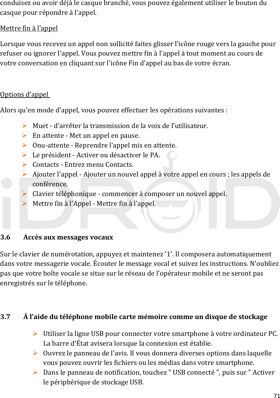 71conduisezouavoirdéjàlecasquebranché,vouspouvezégalementutiliserleboutonducasquepourrépondreàl&apos;appel.Mettrefinàl&apos;appelLorsquevousrecevezunappelnonsollicitéfaitesglisserl&apos;icônerougeverslagauchepourrefuserouignorerl&apos;appel.Vouspouvezmettrefinàl&apos;appelàtoutmomentaucoursdevotreconversationencliquantsurl&apos;icôneFind&apos;appelaubasdevotreécran.Optionsd&apos;appelAlorsqu&apos;enmoded&apos;appel,vouspouvezeffectuerlesopérationssuivantes: Muet‐d&apos;arrêterlatransmissiondelavoixdel&apos;utilisateur. Enattente‐Metunappelenpause. Onu‐attente‐Reprendrel&apos;appelmisenattente. Leprésident‐ActiveroudésactiverlePA. Contacts‐EntrezmenuContacts. Ajouterl&apos;appel‐Ajouterunnouvelappelàvotreappelencours;lesappelsdeconférence. Claviertéléphonique‐commenceràcomposerunnouvelappel. Mettrefinàl&apos;Appel‐Mettrefinàl&apos;appel.3.6AccèsauxmessagesvocauxSurleclavierdenumérotation,appuyezetmaintenez&apos;1&apos;.Ilcomposeraautomatiquementdansvotremessagerievocale.Écouterlemessagevocaletsuivezlesinstructions.N&apos;oubliezpasquevotreboîtevocalesesituesurleréseaudel&apos;opérateurmobileetneserontpasenregistréssurletéléphone.3.7Àl&apos;aidedutéléphonemobilecartemémoirecommeundisquedestockage UtiliserlaligneUSBpourconnectervotresmartphoneàvotreordinateurPC.Labarred&apos;Étataviseralorsquelaconnexionestétablie. Ouvrezlepanneaudel&apos;avis.Ilvousdonneradiversesoptionsdanslaquellevouspouvezouvrirlesfichiersoulesmédiasdansvotresmartphone. Danslepanneaudenotification,touchez&quot;USBconnecté&quot;,puissur&quot;ActiverlepériphériquedestockageUSB.