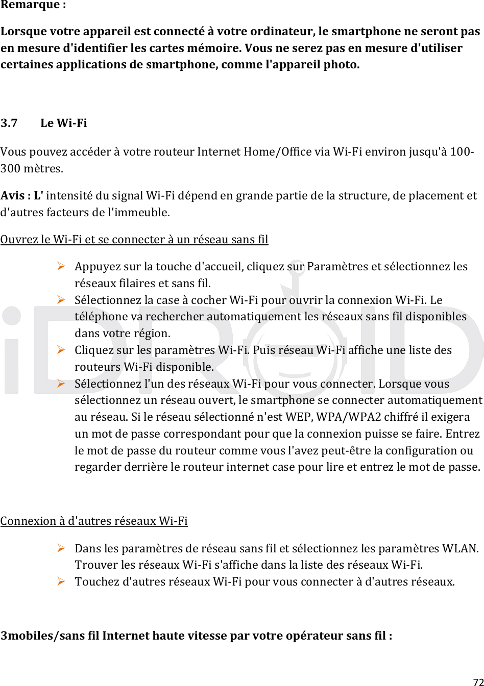 72Remarque:Lorsquevotreappareilestconnectéàvotreordinateur,lesmartphoneneserontpasenmesured&apos;identifierlescartesmémoire.Vousneserezpasenmesured&apos;utilisercertainesapplicationsdesmartphone,commel&apos;appareilphoto.3.7LeWi‐FiVouspouvezaccéderàvotrerouteurInternetHome/OfficeviaWi‐Fienvironjusqu&apos;à100‐300mètres.Avis:L&apos;intensitédusignalWi‐Fidépendengrandepartiedelastructure,deplacementetd&apos;autresfacteursdel&apos;immeuble.OuvrezleWi‐Fietseconnecteràunréseausansfil Appuyezsurlatouched&apos;accueil,cliquezsurParamètresetsélectionnezlesréseauxfilairesetsansfil. SélectionnezlacaseàcocherWi‐FipourouvrirlaconnexionWi‐Fi.Letéléphonevarechercherautomatiquementlesréseauxsansfildisponiblesdansvotrerégion. CliquezsurlesparamètresWi‐Fi.PuisréseauWi‐FiafficheunelistedesrouteursWi‐Fidisponible. Sélectionnezl&apos;undesréseauxWi‐Fipourvousconnecter.Lorsquevoussélectionnezunréseauouvert,lesmartphoneseconnecterautomatiquementauréseau.Sileréseausélectionnén&apos;estWEP,WPA/WPA2chiffréilexigeraunmotdepassecorrespondantpourquelaconnexionpuissesefaire.Entrezlemotdepassedurouteurcommevousl&apos;avezpeut‐êtrelaconfigurationouregarderderrièrelerouteurinternetcasepourlireetentrezlemotdepasse.Connexionàd&apos;autresréseauxWi‐Fi DanslesparamètresderéseausansfiletsélectionnezlesparamètresWLAN.TrouverlesréseauxWi‐Fis&apos;affichedanslalistedesréseauxWi‐Fi. Touchezd&apos;autresréseauxWi‐Fipourvousconnecteràd&apos;autresréseaux.3mobiles/sansfilInternethautevitesseparvotreopérateursansfil: