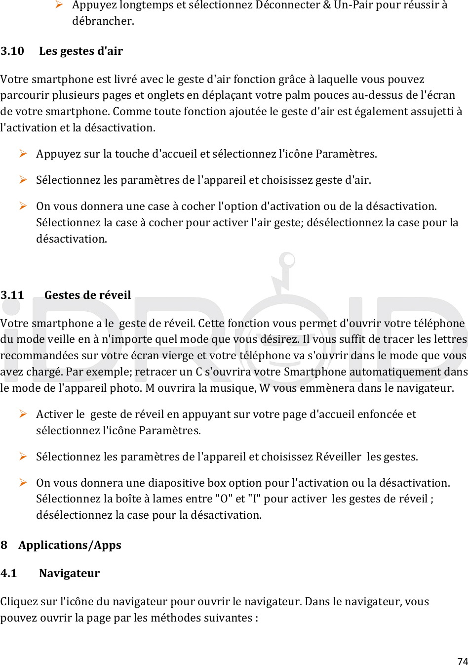 74 AppuyezlongtempsetsélectionnezDéconnecter&amp;Un‐Pairpourréussiràdébrancher.3.10Lesgestesd&apos;airVotresmartphoneestlivréaveclegested&apos;airfonctiongrâceàlaquellevouspouvezparcourirplusieurspagesetongletsendéplaçantvotrepalmpoucesau‐dessusdel&apos;écrandevotresmartphone.Commetoutefonctionajoutéelegested&apos;airestégalementassujettiàl&apos;activationetladésactivation. Appuyezsurlatouched&apos;accueiletsélectionnezl&apos;icôneParamètres. Sélectionnezlesparamètresdel&apos;appareiletchoisissezgested&apos;air. Onvousdonneraunecaseàcocherl&apos;optiond&apos;activationoudeladésactivation.Sélectionnezlacaseàcocherpouractiverl&apos;airgeste;désélectionnezlacasepourladésactivation.3.11GestesderéveilVotresmartphonealegestederéveil.Cettefonctionvouspermetd&apos;ouvrirvotretéléphonedumodeveilleenàn&apos;importequelmodequevousdésirez.Ilvoussuffitdetracerleslettresrecommandéessurvotreécranviergeetvotretéléphonevas&apos;ouvrirdanslemodequevousavezchargé.Parexemple;retracerunCs&apos;ouvriravotreSmartphoneautomatiquementdanslemodedel&apos;appareilphoto.Mouvriralamusique,Wvousemmèneradanslenavigateur. Activerlegestederéveilenappuyantsurvotrepaged&apos;accueilenfoncéeetsélectionnezl&apos;icôneParamètres. Sélectionnezlesparamètresdel&apos;appareiletchoisissezRéveillerlesgestes. Onvousdonneraunediapositiveboxoptionpourl&apos;activationouladésactivation.Sélectionnezlaboîteàlamesentre&quot;O&quot;et&quot;I&quot;pouractiverlesgestesderéveil;désélectionnezlacasepourladésactivation.8 Applications/Apps4.1NavigateurCliquezsurl&apos;icônedunavigateurpourouvrirlenavigateur.Danslenavigateur,vouspouvezouvrirlapageparlesméthodessuivantes: